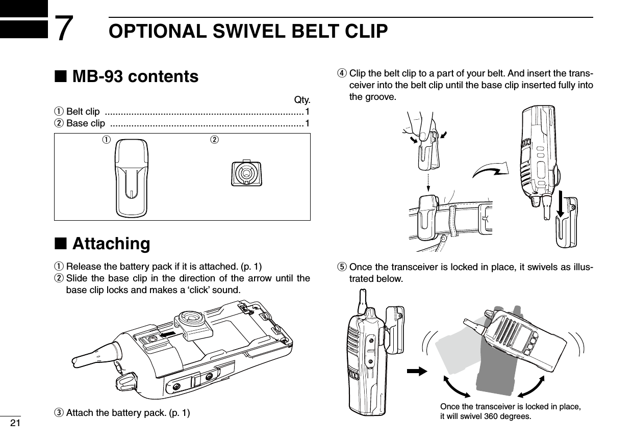 217OPTIONAL SWIVEL BELT CLIPMB-93 contents ■Qty.q Belt clip  ...........................................................................1w Base clip  .........................................................................1q wAttaching ■Release the battery pack if it is attached. (p. 1) q  w Slide the base clip in the direction of the arrow until the base clip locks and makes a ‘click’ sound.Attach the battery pack. (p. 1) e Clip the belt clip to a part of your belt. And insert the trans- rceiver into the belt clip until the base clip inserted fully into the groove. Once the transceiver is locked in place, it swivels as illus- ttrated below.Once the transceiver is locked in place,it will swivel 360 degrees.