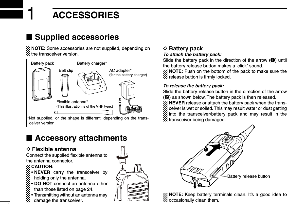 11ACCESSORIESSupplied accessories ■NOTE: Some accessories are not supplied, depending on the transceiver version.Flexible antenna*(This illustration is of the VHF type.)Battery packBelt clip AC adapter*(for the battery charger)Battery charger**Not  supplied,  or  the  shape  is  different,  depending  on  the  trans-ceiver version.Accessory attachments ■Flexible antenna DConnect the supplied ﬂexible antenna to the antenna connector.CAUTION:•  NEVER  carry  the  transceiver  by holding only the antenna.•  DO NOT connect an antenna other than those listed on page 24.•  Transmitting without an antenna may damage the transceiver.Battery pack DTo attach the battery pack:Slide the battery pack in the direction of the arrow (q) until the battery release button makes a ‘click’ sound.NOTE: Push on the bottom of the pack to make sure the release button is ﬁrmly locked. To release the battery pack:Slide the battery release button in the direction of the arrow (w) as shown below. The battery pack is then released.NEVER release or attach the battery pack when the trans-ceiver is wet or soiled. This may result water or dust getting into  the  transceiver/battery  pack  and  may  result  in  the transceiver being damaged.qwBattery release buttonNOTE: Keep battery terminals clean.  It’s a good  idea  to occasionally clean them.