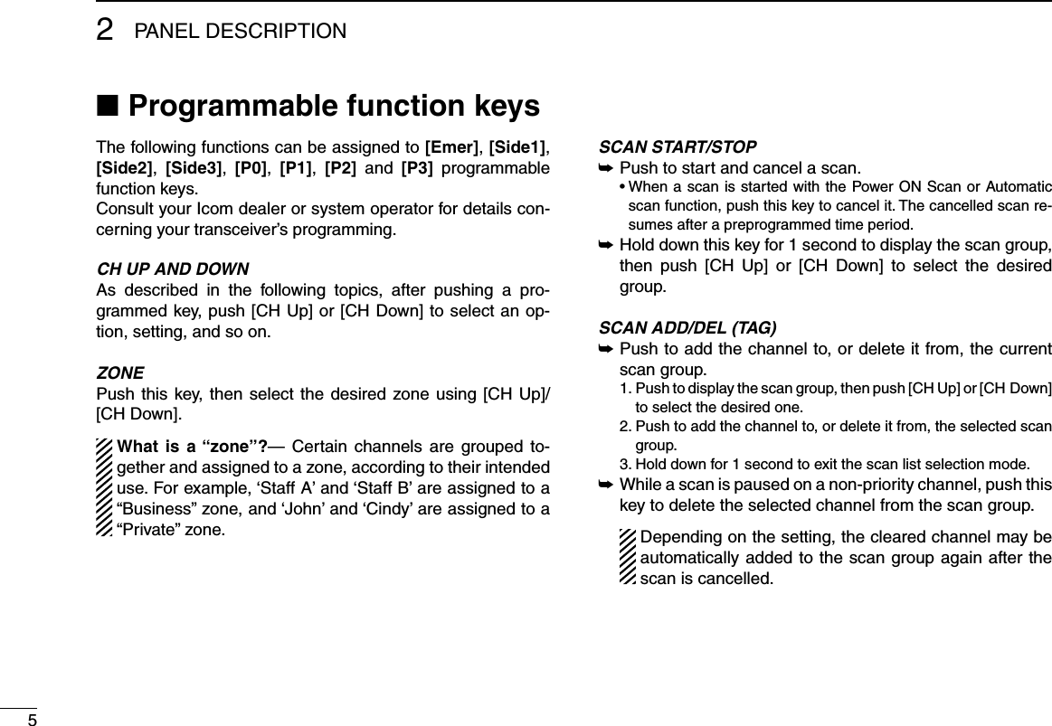 52PANEL DESCRIPTIONProgrammable function keys ■The following functions can be assigned to [Emer], [Side1], [Side2],  [Side3],  [P0],  [P1],  [P2]  and  [P3]  programmable function keys. Consult your Icom dealer or system operator for details con-cerning your transceiver’s programming.CH UP AND DOWNAs  described  in  the  following  topics,  after  pushing  a  pro-grammed key, push [CH Up] or [CH Down] to select an op-tion, setting, and so on.ZONEPush this key, then select the desired zone using [CH Up]/ [CH Down].  What  is  a “zone”?—  Certain channels  are  grouped  to-gether and assigned to a zone, according to their intended use. For example, ‘Staff A’ and ‘Staff B’ are assigned to a “Business” zone, and ‘John’ and ‘Cindy’ are assigned to a “Private” zone.SCAN START/STOPPush to start and cancel a scan. ➥  •  When a scan is started with the Power ON Scan or Automatic scan function, push this key to cancel it. The cancelled scan re-sumes after a preprogrammed time period. ➥ Hold down this key for 1 second to display the scan group, then  push  [CH  Up]  or  [CH  Down]  to  select  the  desired group.SCAN ADD/DEL (TAG) Push to add the channel to, or delete it from, the current  ➥scan group.  1.  Push to display the scan group, then push [CH Up] or [CH Down] to select the desired one.  2.  Push to add the channel to, or delete it from, the selected scan group.  3. Hold down for 1 second to exit the scan list selection mode. While a scan is paused on a non-priority channel, push this  ➥key to delete the selected channel from the scan group.   Depending on the setting, the cleared channel may be automatically added to the scan group again after the scan is cancelled.