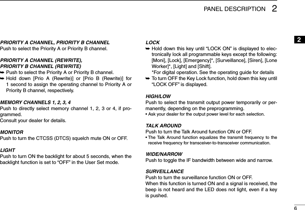 62PANEL DESCRIPTION2PRIORITY A CHANNEL, PRIORITY B CHANNELPush to select the Priority A or Priority B channel.PRIORITY A CHANNEL (REWRITE),PRIORITY B CHANNEL (REWRITE)Push to select the Priority A or Priority B channel. ➥ Hold  down  [Prio  A  (Rewrite)]  or  [Prio  B  (Rewrite)]  for  ➥1 second to assign the operating channel to Priority A or Priority B channel, respectively.MEMORY CHANNELS 1, 2, 3, 4Push to directly select memory channel 1, 2, 3 or 4, if pro-grammed.Consult your dealer for details.MONITOR Push to turn the CTCSS (DTCS) squelch mute ON or OFF. LIGHTPush to turn ON the backlight for about 5 seconds, when the backlight function is set to “OFF” in the User Set mode.LOCK Hold down this key until “LOCK ON” is displayed to elec- ➥tronically lock all programmable keys except the following:   [Moni], [Lock], [Emergency]*, [Surveillance], [Siren], [Lone Worker]*, [Light] and [Shift].  * For digital operation. See the operating guide for details To turn OFF the Key Lock function, hold down this key until  ➥“LOCK OFF” is displayed.HIGH/LOWPush to select the transmit output power temporarily or per-manently, depending on the preprogramming.• Ask your dealer for the output power level for each selection.TALK AROUNDPush to turn the Talk Around function ON or OFF.•  The Talk  Around  function  equalizes  the  transmit  frequency  to  the receive frequency for transceiver-to-transceiver communication.WIDE/NARROWPush to toggle the IF bandwidth between wide and narrow. SURVEILLANCEPush to turn the surveillance function ON or OFF.When this function is turned ON and a signal is received, the beep is not heard and the LED does not light, even if a key is pushed.