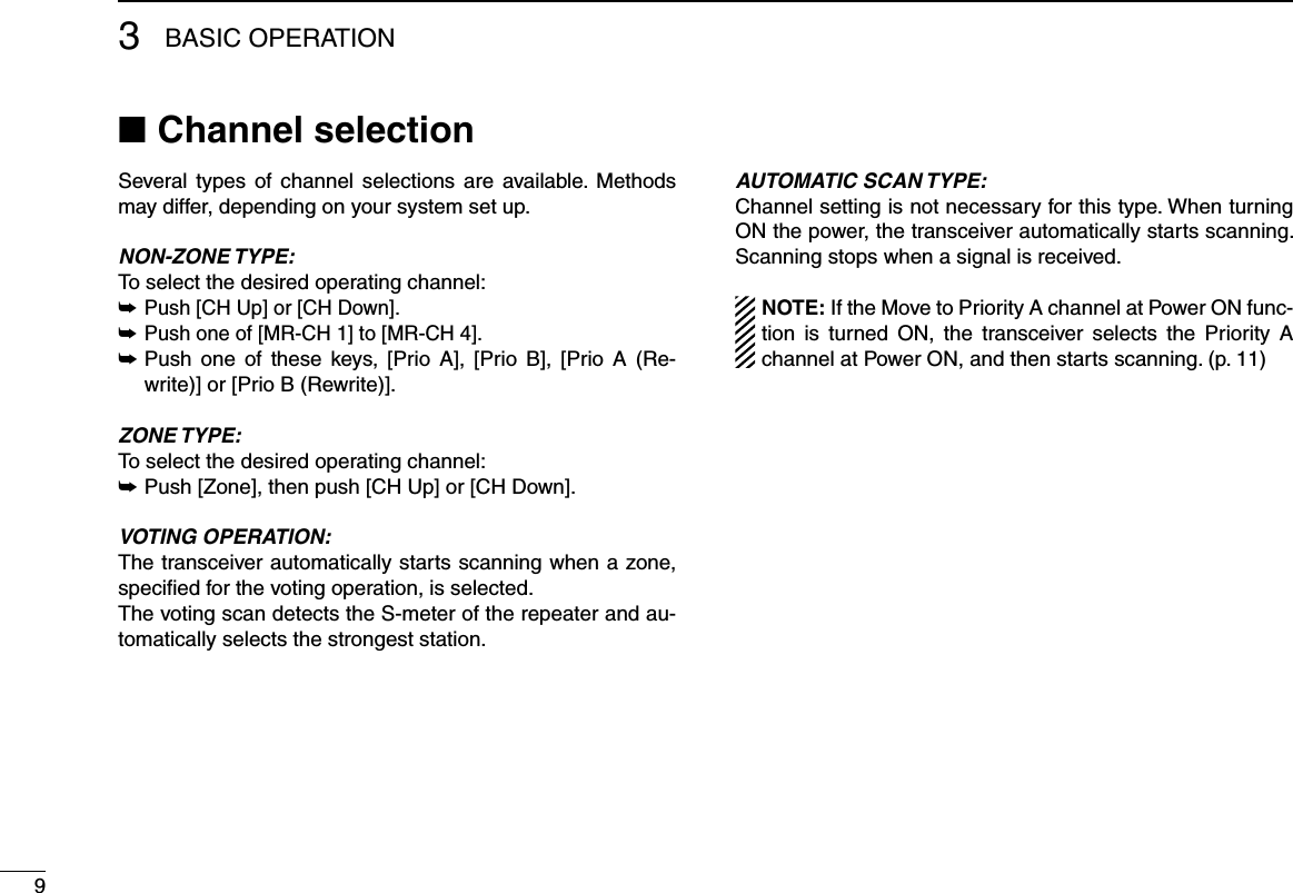 93BASIC OPERATIONChannel selection ■Several types  of  channel  selections  are available. Methods may differ, depending on your system set up.NON-ZONE TYPE:To select the desired operating channel:Push [CH Up] or [CH Down]. ➥Push one of [MR-CH 1] to [MR-CH 4]. ➥ Push  one  of  these  keys,  [Prio A],  [Prio B],  [Prio  A  (Re- ➥write)] or [Prio B (Rewrite)].ZONE TYPE:To select the desired operating channel:Push [Zone], then push [CH Up] or [CH Down]. ➥VOTING OPERATION:The transceiver automatically starts scanning when a zone, speciﬁed for the voting operation, is selected.The voting scan detects the S-meter of the repeater and au-tomatically selects the strongest station.AUTOMATIC SCAN TYPE:Channel setting is not necessary for this type. When turning ON the power, the transceiver automatically starts scanning. Scanning stops when a signal is received.NOTE: If the Move to Priority A channel at Power ON func-tion  is  turned  ON,  the  transceiver  selects  the  Priority  A channel at Power ON, and then starts scanning. (p. 11)