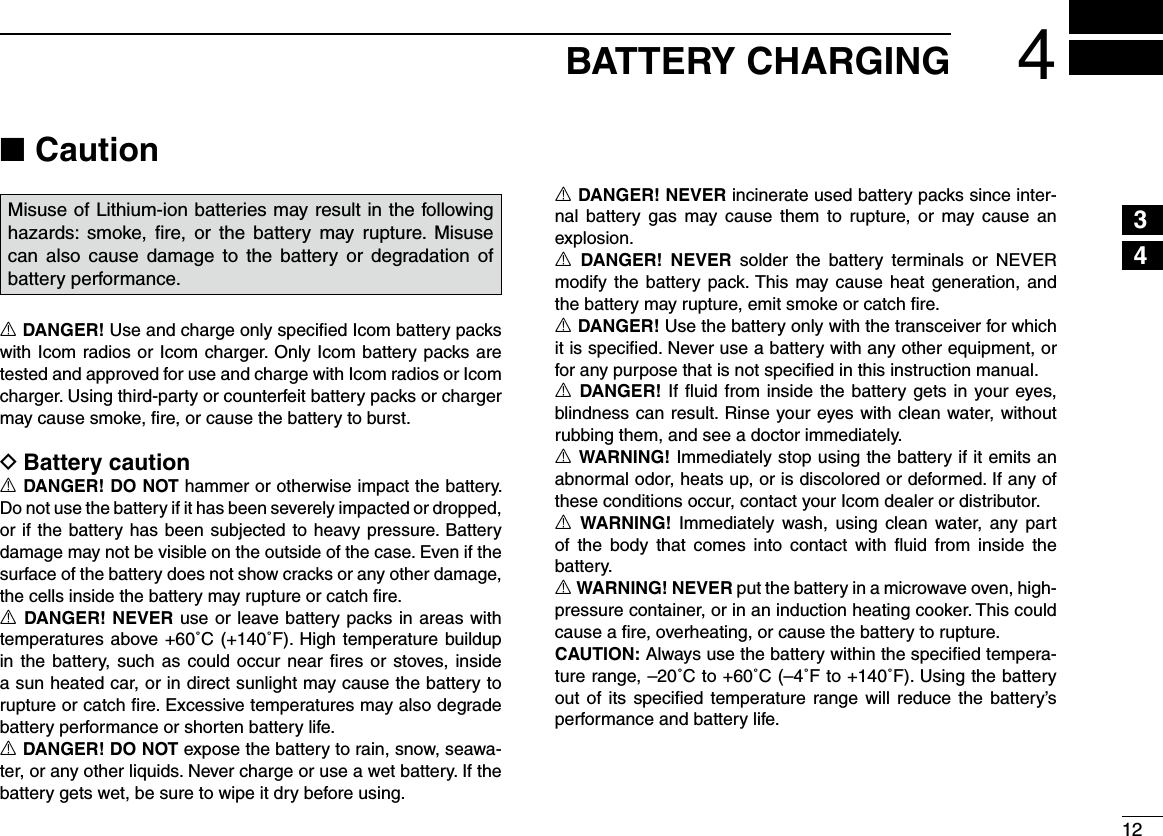 124BATTERY CHARGING12345678910111213141516Caution ■Misuse of Lithium-ion batteries may result in the following hazards:  smoke, ﬁre,  or  the  battery  may rupture.  Misuse can  also  cause  damage  to  the  battery  or  degradation  of battery performance.R DANGER! Use and charge only speciﬁed Icom battery packs with Icom radios or Icom charger. Only Icom battery packs are tested and approved for use and charge with Icom radios or Icom charger. Using third-party or counterfeit battery packs or charger may cause smoke, ﬁre, or cause the battery to burst.Battery caution DR DANGER! DO NOT hammer or otherwise impact the battery. Do not use the battery if it has been severely impacted or dropped, or if the battery has been subjected to heavy pressure. Battery damage may not be visible on the outside of the case. Even if the surface of the battery does not show cracks or any other damage, the cells inside the battery may rupture or catch ﬁre.R DANGER! NEVER use or leave battery packs in areas with temperatures above +60˚C (+140˚F). High temperature buildup in the  battery, such  as could occur near  ﬁres or stoves, inside a sun heated car, or in direct sunlight may cause the battery to rupture or catch ﬁre. Excessive temperatures may also degrade battery performance or shorten battery life.R DANGER! DO NOT expose the battery to rain, snow, seawa-ter, or any other liquids. Never charge or use a wet battery. If the battery gets wet, be sure to wipe it dry before using.R DANGER! NEVER incinerate used battery packs since inter-nal  battery  gas  may cause  them  to  rupture,  or  may cause  an explosion.R DANGER!  NEVER  solder  the  battery  terminals  or  NEVER modify the  battery pack. This may cause heat generation, and the battery may rupture, emit smoke or catch ﬁre.R DANGER! Use the battery only with the transceiver for which it is speciﬁed. Never use a battery with any other equipment, or for any purpose that is not speciﬁed in this instruction manual.R DANGER! If ﬂuid from inside the battery gets in your eyes, blindness can result. Rinse your eyes with clean water, without rubbing them, and see a doctor immediately.R WARNING! Immediately stop using the battery if it emits an abnormal odor, heats up, or is discolored or deformed. If any of these conditions occur, contact your Icom dealer or distributor.R WARNING!  Immediately  wash, using  clean  water,  any  part of  the  body  that  comes  into  contact  with  ﬂuid  from  inside  the battery.R WARNING! NEVER put the battery in a microwave oven, high-pressure container, or in an induction heating cooker. This could cause a ﬁre, overheating, or cause the battery to rupture.CAUTION: Always use the battery within the speciﬁed tempera-ture range, –20˚C to +60˚C (–4˚F to +140˚F). Using the battery out of  its  speciﬁed  temperature range will  reduce  the battery’s performance and battery life.