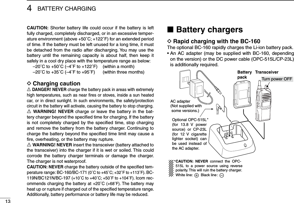 134BATTERY CHARGINGCAUTION: Shorter battery life could occur  if the battery is  left fully charged, completely discharged, or in an excessive temper-ature environment (above +50˚C; +122˚F) for an extended period of time. If the battery must be left unused for a long time, it must be detached from the radio after discharging. You may use  the battery until  the  remaining  capacity  is  about  half, then  keep it safely in a cool dry place with the temperature range as below:  –20˚C to +50˚C (–4˚F to +122˚F)  (within a month)  –20˚C to +35˚C (–4˚F to +95˚F)  (within three months)Charging caution DR DANGER! NEVER charge the battery pack in areas with extremely high temperatures, such as near ﬁres or stoves, inside a sun heated car, or in direct sunlight. In such environments, the safety/protection circuit in the battery will activate, causing the battery to stop charging.R WARNING!  NEVER charge or leave  the  battery in  the  bat-tery charger beyond the speciﬁed time for charging. If the battery is not completely charged by the speciﬁed time, stop charging and remove the battery from the battery charger. Continuing to charge the battery beyond the speciﬁed time limit may cause a ﬁre, overheating, or the battery may rupture.R WARNING! NEVER insert the transceiver (battery attached to the transceiver) into the charger if it is wet or soiled. This could corrode  the  battery  charger  terminals  or  damage  the  charger. The charger is not waterproof.CAUTION: NEVER charge the battery outside of the speciﬁed tem-perature range: BC-160/BC-171 (0˚C to +45˚C; +32˚F to +113˚F). BC-119N/BC121N/BC-197 (+10˚C to +40˚C; +50˚F to +104˚F). Icom rec-ommends charging the battery at +20˚C (+68˚F). The battery may heat up or rupture if charged out of the speciﬁed temperature range. Additionally, battery performance or battery life may be reduced.Battery chargers ■Rapid charging with the BC-160 DThe optional BC-160 rapidly charges the Li-ion battery pack.•  An AC adapter  (may be supplied with  BC-160,  depending on the version) or the DC power cable (OPC-515L/CP-23L) is additionally required.AC adapter(Not supplied with  some versions.)Optional OPC-515L (for 13.8  V  power source)  or  CP-23L (for  12  V  cigarette lighter  socket)  can be  used  instead  of the AC adapter.*TransceiverBatterypack Tu rn power OFFCAUTION:  NEVER  connect  the  OPC-515L  to  a  power  source  using  reverse polarity. This will ruin the battery charger.White line:        Black line :*