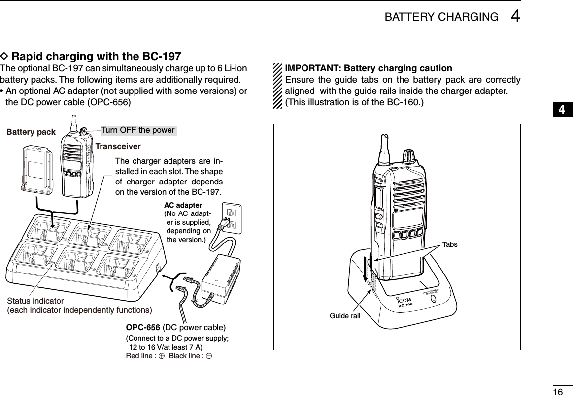164BATTERY CHARGING12345678910111213141516Rapid charging with the BC-197 DThe optional BC-197 can simultaneously charge up to 6 Li-ion battery packs. The following items are additionally required.•  An optional AC adapter (not supplied with some versions) or the DC power cable (OPC-656)TransceiverBattery pack Tu rn OFF the power Status indicator(each indicator independently functions)OPC-656 (DC power cable)AC adapter(No AC adapt-er is supplied, depending on the version.)(Connect to a DC power supply; 12 to 16 V/at least 7 A)Red line : +  Black line : _ IMPORTANT: Battery charging caution   Ensure the guide  tabs on  the  battery pack are  correctly aligned  with the guide rails inside the charger adapter.  (This illustration is of the BC-160.)Guide railTabsThe charger adapters are in-stalled in each slot. The shape of  charger  adapter  depends on the version of the BC-197.