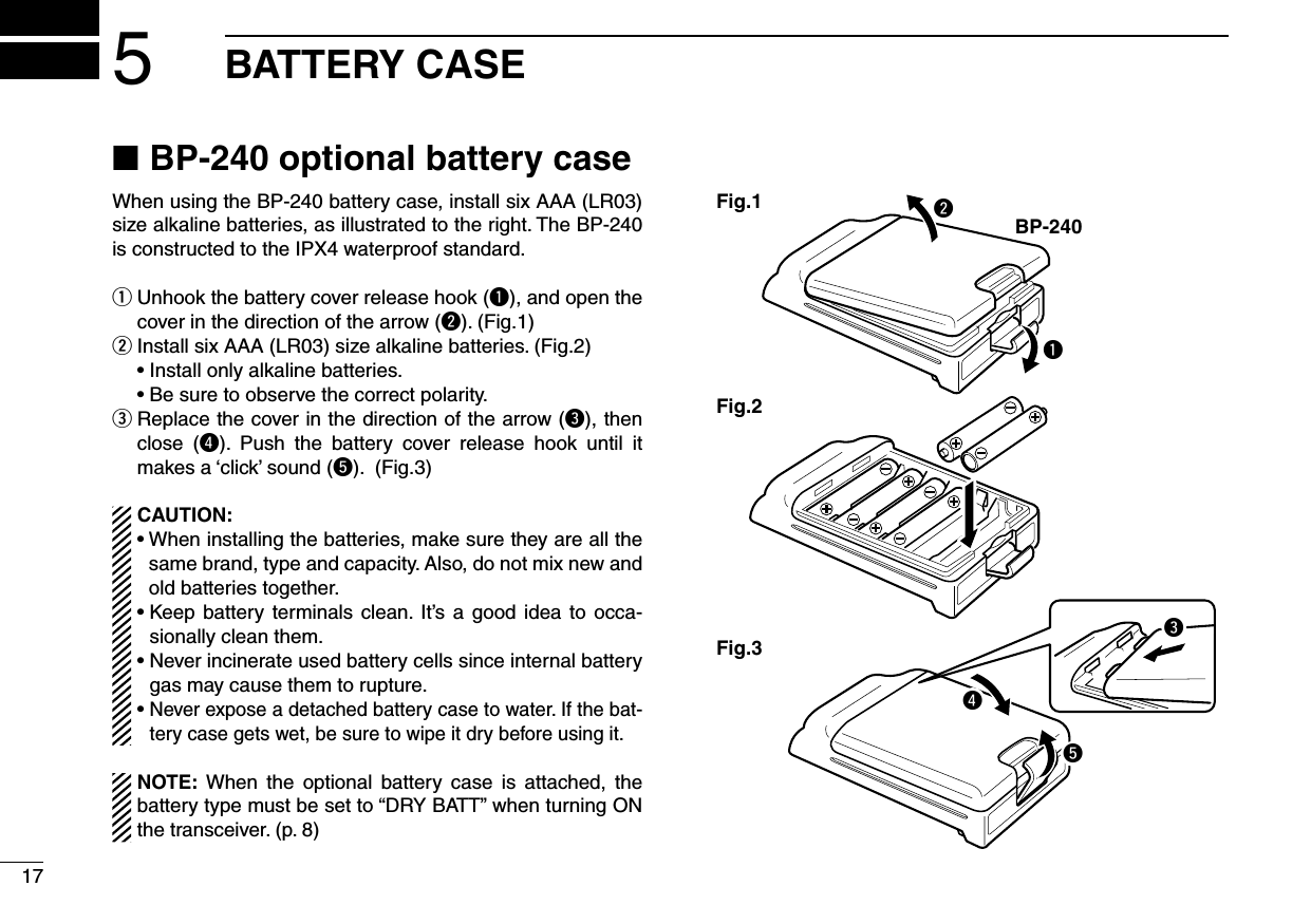 175BATTERY CASEBP-240 optional battery case ■When using the BP-240 battery case, install six AAA (LR03) size alkaline batteries, as illustrated to the right. The BP-240  is constructed to the IPX4 waterproof standard. Unhook the battery cover release hook ( qq), and open the cover in the direction of the arrow (w). (Fig.1) Install six AAA (LR03) size alkaline batteries. (Fig.2) w  • Install only alkaline batteries.  • Be sure to observe the correct polarity. Replace the cover in the direction of the arrow ( ee), then close  (r).  Push  the  battery  cover  release  hook  until  it makes a ‘click’ sound (t). (Fig.3)CAUTION:•  When installing the batteries, make sure they are all the same brand, type and capacity. Also, do not mix new and old batteries together.•  Keep  battery  terminals clean.  It’s  a  good  idea  to  occa-sionally clean them.•  Never incinerate used battery cells since internal battery gas may cause them to rupture.•  Never expose a detached battery case to water. If the bat-tery case gets wet, be sure to wipe it dry before using it.NOTE:  When  the  optional  battery  case  is  attached,  the battery type must be set to “DRY BATT” when turning ON the transceiver. (p. 8)qBP-240wFig.1Fig.2Fig.3ert