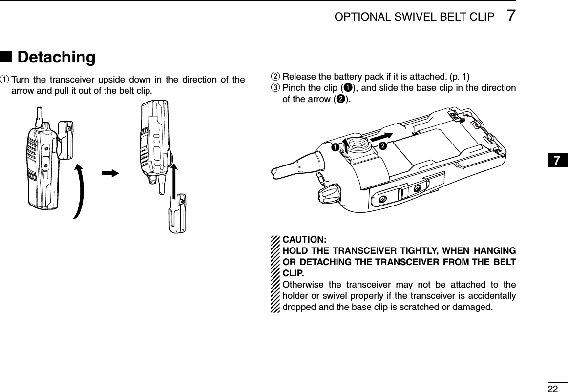 227OPTIONAL SWIVEL BELT CLIP12345678910111213141516Detaching ■  q Turn  the  transceiver upside  down  in  the  direction  of  the arrow and pull it out of the belt clip.Release the battery pack if it is attached. (p. 1) w  e Pinch the clip (q), and slide the base clip in the direction of the arrow (w).qwCAUTION:HOLD THE TRANSCEIVER TIGHTLY,  WHEN  HANGING OR  DETACHING THE TRANSCEIVER  FROM THE  BELT CLIP.Otherwise  the  transceiver  may  not  be  attached  to  the holder or swivel properly if the transceiver is accidentally dropped and the base clip is scratched or damaged.