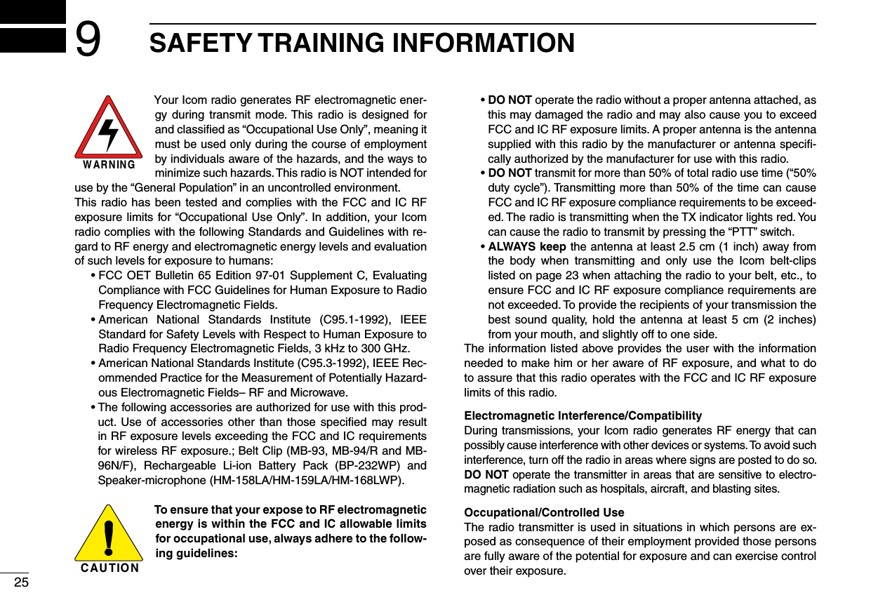 259SAFETY TRAINING INFORMATIONWARNINGYour Icom radio generates RF electromagnetic ener-gy  during  transmit mode. This radio  is  designed  for and classiﬁed as “Occupational Use Only”, meaning it must be used only during the course of employment by individuals aware of the hazards, and the ways to minimize such hazards. This radio is NOT intended for use by the “General Population” in an uncontrolled environment.This radio has been tested and complies with the FCC and IC RF exposure limits for “Occupational Use Only”. In addition, your Icom radio complies with the following Standards and Guidelines with re-gard to RF energy and electromagnetic energy levels and evaluation of such levels for exposure to humans:  •  FCC OET Bulletin 65 Edition  97-01 Supplement C, Evaluating Compliance with FCC Guidelines for Human Exposure to Radio Frequency Electromagnetic Fields.  •  American  National  Standards  Institute  (C95.1-1992),  IEEE Standard for Safety Levels with Respect to Human Exposure to Radio Frequency Electromagnetic Fields, 3 kHz to 300 GHz.  •  American National Standards Institute (C95.3-1992), IEEE Rec-ommended Practice for the Measurement of Potentially Hazard-ous Electromagnetic Fields– RF and Microwave.  •  The following accessories are authorized for use with this prod-uct.  Use  of accessories  other  than  those  speciﬁed  may result in RF exposure levels exceeding the FCC and IC requirements for wireless RF exposure.; Belt Clip (MB-93, MB-94/R and MB-96N/F),  Rechargeable  Li-ion  Battery  Pack  (BP-232WP)  and Speaker-microphone (HM-158LA/HM-159LA/HM-168LWP).CAUTIONTo ensure that your expose to RF electromagnetic energy is within the FCC and IC allowable limits for occupational use, always adhere to the follow-ing guidelines:  •  DO NOT operate the radio without a proper antenna attached, as this may damaged the radio and may also cause you to exceed FCC and IC RF exposure limits. A proper antenna is the antenna supplied with this radio by the manufacturer or antenna speciﬁ-cally authorized by the manufacturer for use with this radio.  •  DO NOT transmit for more than 50% of total radio use time (“50% duty cycle”). Transmitting more than 50% of the time can cause FCC and IC RF exposure compliance requirements to be exceed-ed. The radio is transmitting when the TX indicator lights red. You can cause the radio to transmit by pressing the “PTT” switch.  •  ALWAYS keep the antenna at least 2.5 cm (1 inch) away from the  body  when  transmitting  and  only  use  the  Icom  belt-clips listed on page 23 when attaching the radio to your belt, etc., to ensure FCC and IC RF exposure compliance requirements are not exceeded. To provide the recipients of your transmission the best sound  quality, hold  the  antenna  at  least  5 cm (2  inches) from your mouth, and slightly off to one side.The information listed above provides the user with the information needed to make him or her aware of RF exposure, and what to do to assure that this radio operates with the FCC and IC RF exposure limits of this radio.Electromagnetic Interference/CompatibilityDuring transmissions, your Icom radio generates  RF energy  that can possibly cause interference with other devices or systems. To avoid such interference, turn off the radio in areas where signs are posted to do so. DO NOT operate the transmitter in areas that are sensitive to electro-magnetic radiation such as hospitals, aircraft, and blasting sites.Occupational/Controlled UseThe radio transmitter is used in situations in which persons are ex-posed as consequence of their employment provided those persons are fully aware of the potential for exposure and can exercise control over their exposure.