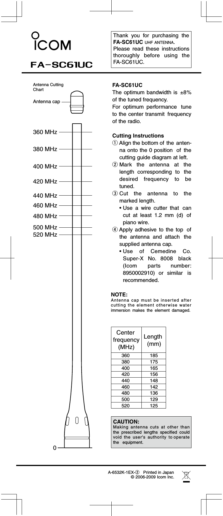 Thank  you  for  purchasing  theFA-SC61UC UHF ANTENNA. Please  read  these  instructionsthoroughly  before  using  theFA-SC61UC.400 MHz420 MHz440 MHz460 MHz480 MHz500 MHz520 MHz 380 MHz360 MHz0Antenna capFA-SC61UCThe optimum bandwidth is  ±8%of the tuned frequency.For  optimum  performance tuneto the center transmit frequencyof the radio.Cutting InstructionsqAlign the bottom of the anten-na onto the 0 position  of thecutting guide diagram at left.wMark  the  antenna  at  thelength  corresponding to thedesired  frequency  to  betuned.FA-SC61UC A-6532K-1EX-wPrinted in Japan© 2006-2009 Icom Inc.eCut  the  antenna  to  themarked length.• Use  a  wire  cutter  that cancut  at  least  1.2  mm  (d) ofpiano wire.rApply  adhesive to  the  top ofthe  antenna  and  attach thesupplied antenna cap.• Use  of  Cemedine  Co.Super-X  No.  8008 black(Icom  parts number:8950002910)  or  similar isrecommended.Antenna CuttingChartNOTE:Antenna cap  must  be  inserted  after cutting  the  element  otherwise  water immersion  makes  the  element  damaged.Center frequency(MHz)Length  (mm)185175165156148142136129125360380400420440460480500520CAUTION:Making  antenna  cuts  at  other  than the  prescribed  lengths  specified  could  void  the  user&apos;s  authority  to operate  the   equipment.