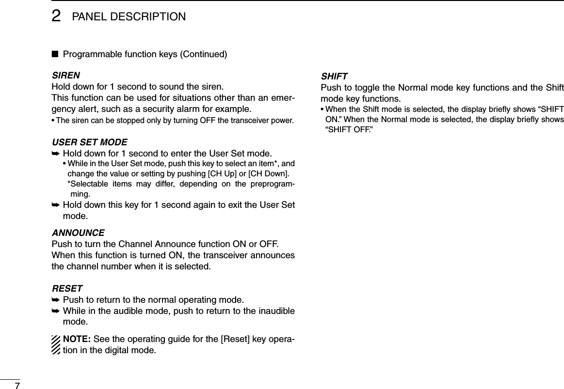 72PANEL DESCRIPTIONProgrammable function keys (Continued) ■SIRENHold down for 1 second to sound the siren.This function can be used for situations other than an emer-gency alert, such as a security alarm for example.•  The siren can be stopped only by turning OFF the transceiver power.USER SET MODE Hold down for 1 second to enter the User Set mode. ➥  •  While in the User Set mode, push this key to select an item*, and change the value or setting by pushing [CH Up] or [CH Down].    * Selectable  items  may  differ,  depending  on  the  preprogram-ming. Hold down this key for 1 second again to exit the User Set  ➥mode.ANNOUNCEPush to turn the Channel Announce function ON or OFF.When this function is turned ON, the transceiver announces the channel number when it is selected.RESETPush to return to the normal operating mode. ➥ While in the audible mode, push to return to the inaudible  ➥mode.NOTE: See the operating guide for the [Reset] key opera-tion in the digital mode.SHIFTPush to toggle the Normal mode key functions and the Shift mode key functions.•  When the Shift mode is selected, the display briey shows “SHIFT ON.” When the Normal mode is selected, the display brieﬂy shows “SHIFT OFF.”