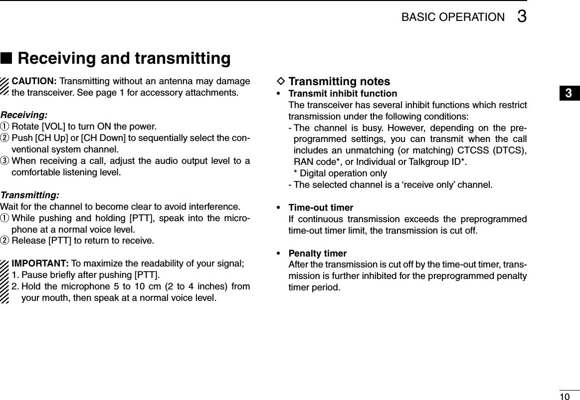 103BASIC OPERATION3Receiving and transmitting ■CAUTION: Transmitting without an antenna may damage the transceiver. See page 1 for accessory attachments.Receiving:Rotate [VOL] to turn ON the power. q Push [CH Up] or [CH Down] to sequentially select the con- wventional system channel.  e When receiving a call, adjust the audio output level to a comfortable listening level.Transmitting:Wait for the channel to become clear to avoid interference. While  pushing  and  holding  [PTT],  speak  into  the  micro- qphone at a normal voice level.Release [PTT] to return to receive. wIMPORTANT: To maximize the readability of your signal;1. Pause brieﬂy after pushing [PTT].2.  Hold the microphone 5 to 10 cm (2  to  4  inches)  from your mouth, then speak at a normal voice level.Transmitting notes D•  Transmit inhibit function   The transceiver has several inhibit functions which restrict transmission under the following conditions:  -  The  channel  is  busy.  However,  depending  on  the  pre-programmed  settings,  you  can  transmit  when  the  call includes an unmatching (or matching) CTCSS (DTCS), RAN code*, or Individual or Talkgroup ID*.   * Digital operation only  - The selected channel is a ‘receive only’ channel.•  Time-out timer   If  continuous  transmission  exceeds  the  preprogrammed time-out timer limit, the transmission is cut off.•  Penalty timer   After the transmission is cut off by the time-out timer, trans-mission is further inhibited for the preprogrammed penalty timer period.