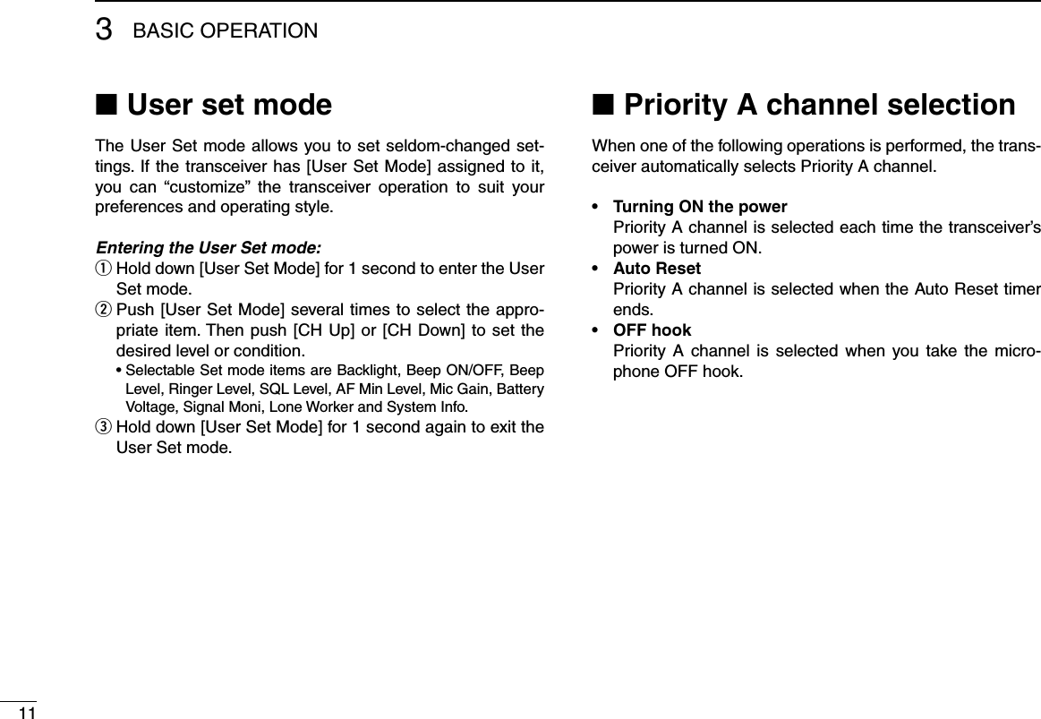 113BASIC OPERATIONUser set mode ■The User Set mode allows you to set seldom-changed set-tings. If the transceiver has [User Set Mode] assigned to it, you  can  “customize”  the  transceiver  operation  to  suit  your preferences and operating style.Entering the User Set mode: Hold down [User Set Mode] for 1 second to enter the User  qSet mode. Push [User Set Mode] several times to select the appro- wpriate item. Then push [CH Up] or [CH Down] to set the desired level or condition.  •  Selectable Set mode items are Backlight, Beep ON/OFF, Beep Level, Ringer Level, SQL Level, AF Min Level, Mic Gain, Battery Voltage, Signal Moni, Lone Worker and System Info. Hold down [User Set Mode] for 1 second again to exit the  eUser Set mode.Priority A channel selection ■When one of the following operations is performed, the trans-ceiver automatically selects Priority A channel.•  Turning ON the power   Priority A channel is selected each time the transceiver’s power is turned ON.•  Auto Reset   Priority A channel is selected when the Auto Reset timer ends.•  OFF hook   Priority A  channel is  selected when  you take the  micro-phone OFF hook.