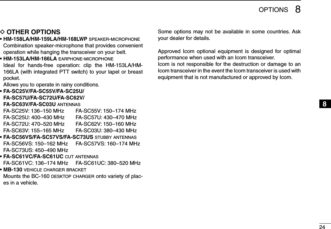 248OPTIONS12345678910111213141516OTHER OPTIONS D• HM-158LA/HM-159LA/HM-168LWP s p e a k e r -m i c r o p h o n e   Combination speaker-microphone that provides convenient operation while hanging the transceiver on your belt.• HM-153LA/HM-166LA e a r p h o n e -m i c r o p h o n e   Ideal  for  hands-free  operation:  clip  the  HM-153LA/HM-166LA (with integrated PTT switch) to your lapel or breast pocket.  Allows you to operate in rainy conditions.•  FA-SC25V/FA-SC55V/FA-SC25U/ FA-SC57U/FA-SC72U/FA-SC62V/  FA-SC63V/FA-SC03U a n t e n n a s  FA-SC25V: 136–150 MHz  FA-SC55V: 150–174 MHz  FA-SC25U: 400–430 MHz  FA-SC57U: 430–470 MHz  FA-SC72U: 470–520 MHz  FA-SC62V: 150–160 MHz  FA-SC63V: 155–165 MHz  FA-SC03U: 380–430 MHz• FA-SC56VS/FA-SC57VS/FA-SC73US s t u b b y  a n t e n n a s  FA-SC56VS: 150–162 MHz  FA-SC57VS: 160–174 MHz  FA-SC73US: 450–490 MHz• FA-SC61VC/FA-SC61UC c u t  a n t e n n a s  FA-SC61VC: 136–174 MHz  FA-SC61UC: 380–520 MHz• MB-130 v e h i c l e  c h a r g e r  b r a c k e t   Mounts the BC-160 d e s k t o p  c h a r g e r  onto variety of plac-es in a vehicle.Some options may not be available in some countries. Ask your dealer for details.Approved  Icom  optional  equipment  is  designed  for  optimal performance when used with an Icom transceiver.Icom is not responsible for the destruction or damage to an Icom transceiver in the event the Icom transceiver is used with equipment that is not manufactured or approved by Icom.