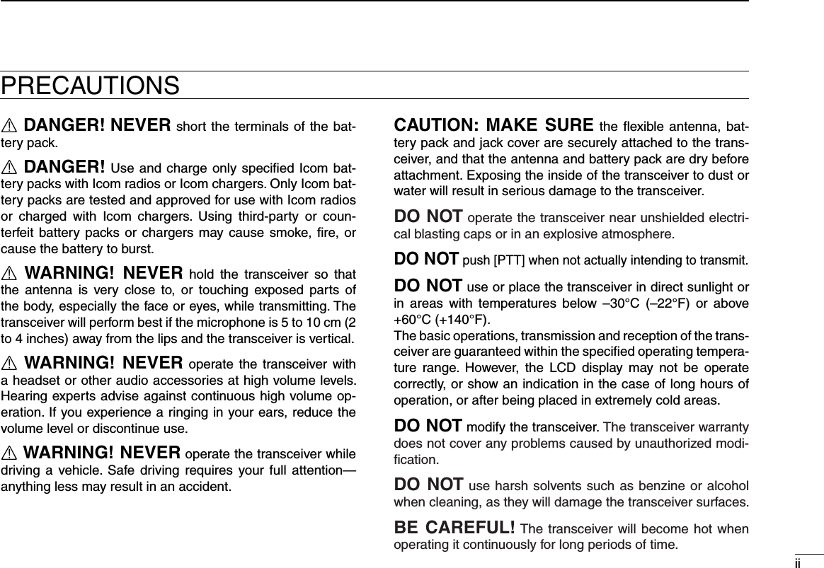 iiR DANGER! NEVER short the terminals of the bat-tery pack.R DANGER! Use and charge only speciﬁed Icom bat-tery packs with Icom radios or Icom chargers. Only Icom bat-tery packs are tested and approved for use with Icom radios or  charged  with  Icom  chargers.  Using  third-party  or  coun-terfeit battery packs or chargers may cause smoke, ﬁre, or cause the battery to burst.R WARNING!  NEVER  hold  the  transceiver  so  that the  antenna  is  very  close  to,  or  touching  exposed  parts  of the body, especially the face or eyes, while transmitting. The transceiver will perform best if the microphone is 5 to 10 cm (2 to 4 inches) away from the lips and the transceiver is vertical.R WARNING!  NEVER operate the  transceiver with a headset or other audio accessories at high volume levels. Hearing experts advise against continuous high volume op-eration. If you experience a ringing in your ears, reduce the volume level or discontinue use.R WARNING! NEVER operate the transceiver while driving  a vehicle. Safe driving  requires your full  attention—anything less may result in an accident.CAUTION:  MAKE  SURE the  ﬂexible antenna, bat-tery pack and jack cover are securely attached to the trans-ceiver, and that the antenna and battery pack are dry before attachment. Exposing the inside of the transceiver to dust or water will result in serious damage to the transceiver.DO NOT operate the transceiver near unshielded electri-cal blast ing caps or in an explosive atmosphere.DO NOT push [PTT] when not actually intending to transmit.DO NOT use or place the transceiver in direct sunlight or in  areas  with  temperatures  below  –30°C  (–22°F)  or  above +60°C (+140°F).The basic operations, transmission and reception of the trans-ceiver are guaranteed within the speciﬁed operating tempera-ture  range.  However,  the  LCD  display  may not  be  operate correctly, or show an indication in the case of long hours of operation, or after being placed in extremely cold areas.DO NOT modify the transceiver. The transceiver warranty does not cover any problems caused by unauthorized modi-ﬁcation.DO NOT use harsh solvents such as benzine or alcohol when cleaning, as they will damage the transceiver surfaces.BE CAREFUL! The transceiver will become hot when operating it continuously for long periods of time.PRECAUTIONS