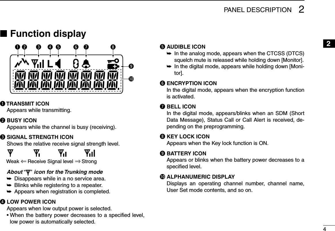 42PANEL DESCRIPTION12345678910111213141516Function display ■yq iutrewo!0q TRANSMIT ICONAppears while transmitting.w BUSY ICONAppears while the channel is busy (receiving).e SIGNAL STRENGTH ICONShows the relative receive signal strength level.Weak      Receive Signal level      Strong   About “ ” icon for the Trunking mode Disappears while in a no service area. ➥ Blinks while registering to a repeater. ➥ Appears when registration is completed. ➥r LOW POWER ICONAppears when low output power is selected.  •  When the battery power decreases to a specied level, low power is automatically selected.t AUDIBLE ICON In the analog mode, appears when the CTCSS (DTCS)  ➥squelch mute is released while holding down [Monitor]. In the digital mode, appears while holding down [Moni- ➥tor].y ENCRYPTION ICON In the digital mode, appears when the encryption function is activated.u BELL ICONIn the digital mode, appears/blinks when an SDM (Short Data Message), Status Call or Call Alert is received, de-pending on the preprogramming.i KEY LOCK ICONAppears when the Key lock function is ON.o BATTERY ICONAppears or blinks when the battery power decreases to a speciﬁed level.!0 ALPHANUMERIC DISPLAYDisplays  an  operating  channel  number,  channel  name, User Set mode contents, and so on.