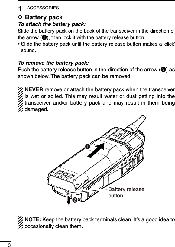 31ACCESSORIESBattery pack DTo attach the battery pack:Slide the battery pack on the back of the transceiver in the direction of the arrow (q), then lock it with the battery release button.•฀฀Slide฀the฀battery฀pack฀until฀the฀battery฀release฀button฀makes฀a฀‘click’฀sound.To remove the battery pack:Push the battery release button in the direction of the arrow (w) as shown below. The battery pack can be removed.  NEVER remove or attach the battery pack when the transceiver is wet or soiled. This  may result water or dust getting into the transceiver  and/or battery  pack and  may  result in  them  being damaged.qwBattery release button  NOTE: Keep the battery pack terminals clean. It’s a good idea to occasionally clean them.