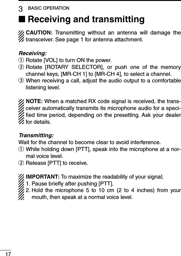 173BASIC OPERATIONReceiving and transmitting ■CAUTION:  Transmitting  without  an  antenna  will  damage  the transceiver. See page 1 for antenna attachment.Receiving:Rotate [VOL] to turn ON the power. q Rotate  [ROTARY  SELECTOR],  or  push  one  of  the  memory  wchannel keys, [MR-CH 1] to [MR-CH 4], to select a channel. When receiving a call, adjust the audio output to a comfortable  elistening level.NOTE: When a matched RX code signal is received, the trans-ceiver automatically transmits its microphone audio for a speci-ﬁed time period, depending on the presetting. Ask your dealer for details.Transmitting:Wait for the channel to become clear to avoid interference. While holding down [PTT], speak into the microphone at a nor- qmal voice level.Release [PTT] to receive. wIMPORTANT: To maximize the readability of your signal;1. Pause brieﬂy after pushing [PTT].2.  Hold  the  microphone  5  to  10  cm  (2  to  4  inches)  from  your mouth, then speak at a normal voice level.
