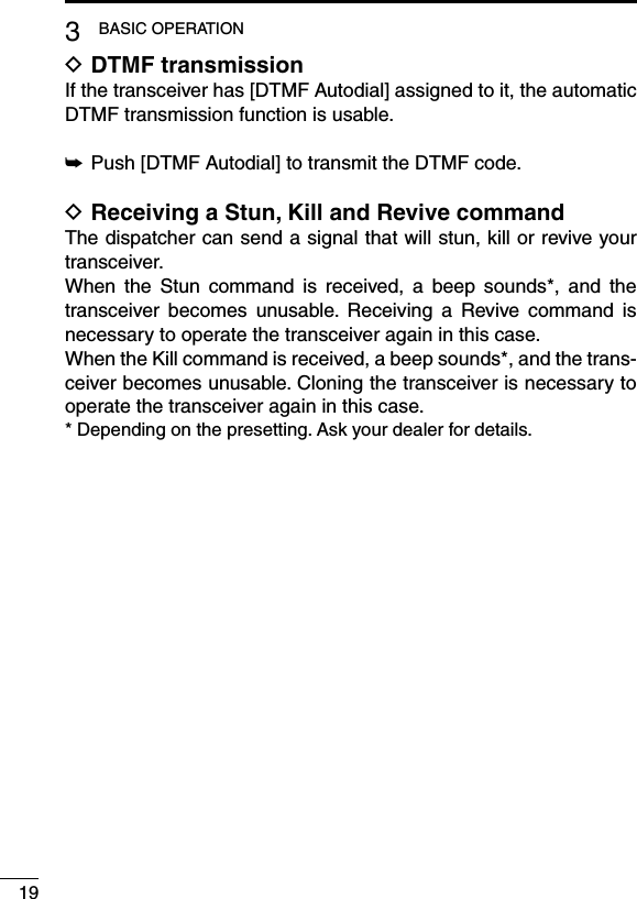 DTMF transmission DIf the transceiver has [DTMF Autodial] assigned to it, the automatic DTMF transmission function is usable.Push [DTMF Autodial] to transmit the DTMF code. ➥Receiving a Stun, Kill and Revive command DThe dispatcher can send a signal that will stun, kill or revive your transceiver.When  the  Stun  command  is  received,  a  beep  sounds*,  and  the transceiver  becomes  unusable.  Receiving  a  Revive  command  is necessary to operate the transceiver again in this case.When the Kill command is received, a beep sounds*, and the trans-ceiver becomes unusable. Cloning the transceiver is necessary to operate the transceiver again in this case.* Depending on the presetting. Ask your dealer for details.193BASIC OPERATION