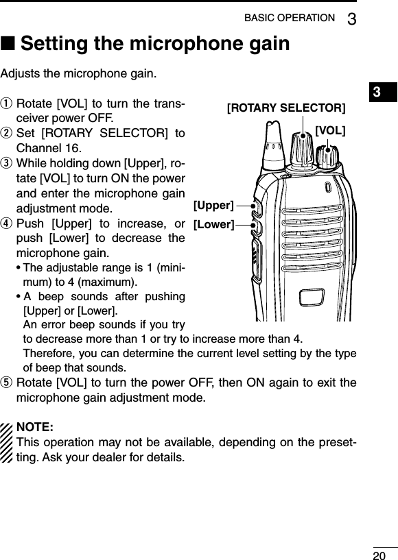 Setting the microphone gain ■Adjusts the microphone gain. Rotate [VOL] to turn the trans- qceiver power OFF. Set  [ROTARY  SELECTOR]  to   wChannel 16. While holding down [Upper], ro- etate [VOL] to turn ON the power and enter the microphone gain adjustment mode. Push  [Upper]  to  increase,  or  rpush  [Lower]  to  decrease  the microphone gain.฀ •฀฀The฀adjustable฀range฀is฀1฀(mini-mum) to 4 (maximum).฀ •฀฀A฀ beep฀ sounds฀ after฀ pushing฀[Upper] or [Lower].     An error beep sounds if you try to decrease more than 1 or try to increase more than 4.     Therefore, you can determine the current level setting by the type of beep that sounds. Rotate [VOL] to turn the power OFF, then ON again to exit the  tmicrophone gain adjustment mode.NOTE:This operation may not be available, depending on the preset-ting. Ask your dealer for details.203BASIC OPERATION1234567891011121314151617181920[Upper][VOL][ROTARY SELECTOR][Lower]