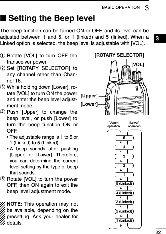 Setting the Beep level ■The beep function can be turned ON or OFF, and its level can be adjusted  between  1  and  5,  or  1  (linked)  and  5  (linked). When  a Linked option is selected, the beep level is adjustable with [VOL]. Rotate  [VOL]  to  turn  OFF  the  qtransceiver power. Set  [ROTARY  SELECTOR]  to  wany  channel  other  than  Chan-nel 16. While holding down [Lower], ro- etate [VOL] to turn ON the power and enter the beep level adjust-ment mode. Push  [Upper]  to  change  the  rbeep  level,  or  push  [Lower]  to turn  the  beep  function  ON  or OFF.฀ •฀฀The฀adjustable฀range฀is฀1฀to฀5฀or฀1 (Linked) to 5 (Linked).฀ •฀฀A฀ beep฀ sounds฀ after฀ pushing฀[Upper]  or  [Lower].  Therefore, you  can  determine  the  current level setting by the type of beep that sounds. Rotate [VOL] to turn the power  tOFF, then ON again to exit the beep level adjustment mode.NOTE: This  operation may not be available, depending  on  the presetting.  Ask  your  dealer  for details.223BASIC OPERATION1234567891011121314151617181920[Upper][VOL][ROTARY SELECTOR][Lower]254315 (Linked)4 (Linked)3 (Linked)2 (Linked)1 (Linked)[Lower]operation[Upper]operation