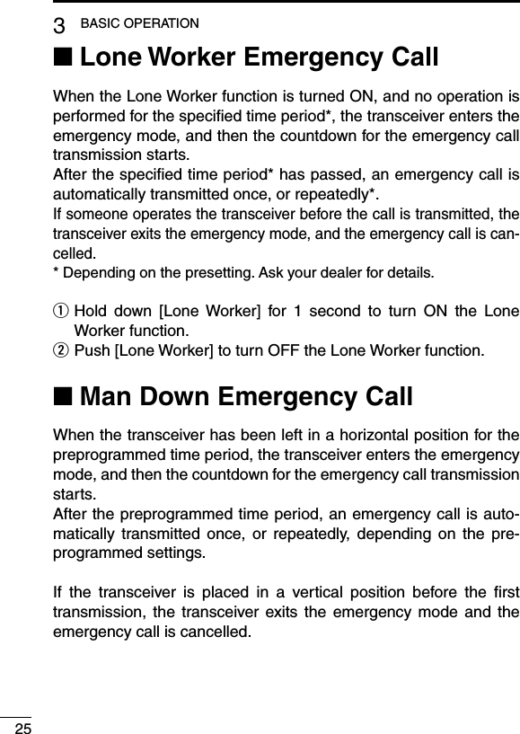 253BASIC OPERATIONLone Worker Emergency Call ■When the Lone Worker function is turned ON, and no operation is performed for the speciﬁed time period*, the transceiver enters the emergency mode, and then the countdown for the emergency call transmission starts.After the speciﬁed time period* has passed, an emergency call is automatically transmitted once, or repeatedly*.If someone operates the transceiver before the call is transmitted, the transceiver exits the emergency mode, and the emergency call is can-celled.* Depending on the presetting. Ask your dealer for details. Hold  down  [Lone Worker]  for  1  second  to  turn  ON  the  Lone  qWorker function.  w Push [Lone Worker] to turn OFF the Lone Worker function.Man Down Emergency Call ■When the transceiver has been left in a horizontal position for the preprogrammed time period, the transceiver enters the emergency mode, and then the countdown for the emergency call transmission starts.After the preprogrammed time period, an emergency call is auto-matically  transmitted once,  or  repeatedly,  depending  on  the  pre-programmed settings.If  the  transceiver  is  placed  in  a  vertical  position  before  the  ﬁrst transmission, the transceiver exits the emergency  mode and  the emergency call is cancelled.