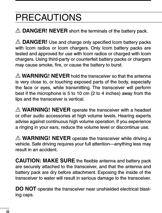 iiiPRECAUTIONSR DANGER! NEVER short the terminals of the battery pack.R DANGER! Use and charge only speciﬁed Icom battery packs with Icom  radios  or  Icom  chargers. Only  Icom  battery packs are tested and approved for use with Icom radios or charged with Icom chargers. Using third-party or counterfeit battery packs or chargers may cause smoke, ﬁre, or cause the battery to burst.R WARNING! NEVER hold the transceiver so that the antenna is very close to, or touching exposed parts of the body, especially the  face  or  eyes, while  transmitting. The  transceiver will  perform best if the microphone is 5 to 10 cm (2 to 4 inches) away from the lips and the transceiver is vertical.R WARNING! NEVER operate the transceiver with a headset or other audio accessories at high volume levels. Hearing experts advise against continuous high volume operation. If you experience a ringing in your ears, reduce the volume level or discontinue use.R WARNING! NEVER operate the transceiver while driving a vehicle. Safe driving requires your full attention—anything less may result in an accident.CAUTION: MAKE SURE the ﬂexible antenna and battery pack are securely attached to the transceiver, and that the antenna and battery pack are dry before attachment. Exposing the inside of the transceiver to water will result in serious damage to the transceiver.DO NOT operate the transceiver near unshielded electrical blast-ing caps.
