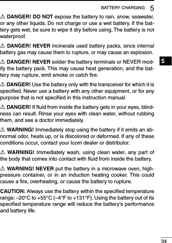 345BATTERY CHARGING1234567891011121314151617181920R DANGER! DO NOT expose the battery to rain, snow, seawater, or any other liquids. Do not charge or use a wet battery. If the bat-tery gets wet, be sure to wipe it dry before using. The battery is not waterproof.R DANGER! NEVER incinerate used battery packs, since internal battery gas may cause them to rupture, or may cause an explosion.R DANGER! NEVER solder the battery terminals or NEVER mod-ify the battery pack. This may cause heat generation, and the bat-tery may rupture, emit smoke or catch ﬁre.R DANGER! Use the battery only with the transceiver for which it is speciﬁed. Never use a battery with any other equipment, or for any purpose that is not speciﬁed in this instruction manual.R DANGER! If ﬂuid from inside the battery gets in your eyes, blind-ness can result. Rinse your eyes with clean water, without rubbing them, and see a doctor immediately.R WARNING! Immediately stop using the battery if it emits an ab-normal odor, heats up, or is discolored or deformed. If any of these conditions occur, contact your Icom dealer or distributor.R WARNING! Immediately wash, using clean water,  any part of the body that comes into contact with ﬂuid from inside the battery.R WARNING! NEVER put the battery in a microwave oven, high-pressure container, or  in an induction  heating cooker. This could cause a ﬁre, overheating, or cause the battery to rupture.CAUTION: Always use the battery within the speciﬁed temperature range; –20°C to +55°C (–4°F to +131°F). Using the battery out of its speciﬁed temperature range will reduce the battery’s performance and battery life.