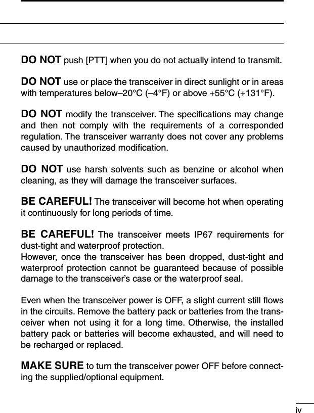 ivDO NOT push [PTT] when you do not actually intend to transmit.DO NOT use or place the transceiver in direct sunlight or in areas with temperatures below–20°C (–4°F) or above +55°C (+131°F).DO NOT modify the transceiver. The speciﬁcations may change and  then  not  comply  with  the  requirements  of  a  corresponded regulation. The transceiver warranty does not cover any problems caused by unauthorized modiﬁcation.DO  NOT  use harsh  solvents such  as  benzine or  alcohol  when cleaning, as they will damage the transceiver surfaces.BE CAREFUL! The transceiver will become hot when operating it continuously for long periods of time.BE  CAREFUL! The  transceiver  meets  IP67  requirements  for dust-tight and waterproof protection.However, once  the transceiver has been  dropped, dust-tight  and waterproof protection cannot  be guaranteed because of possible damage to the transceiver’s case or the waterproof seal.Even when the transceiver power is OFF, a slight current still ﬂows in the circuits. Remove the battery pack or batteries from the trans-ceiver when  not  using it  for a  long time.  Otherwise, the installed battery pack or batteries will become exhausted, and will need to be recharged or replaced.MAKE SURE to turn the transceiver power OFF before connect-ing the supplied/optional equipment.