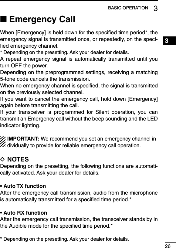 263BASIC OPERATION1234567891011121314151617181920Emergency Call ■When [Emergency] is held down for the speciﬁed time period*, the emergency signal is transmitted once, or repeatedly, on the speci-ﬁed emergency channel.* Depending on the presetting. Ask your dealer for details.A repeat  emergency  signal  is automatically  transmitted  until you turn OFF the power.Depending on the preprogrammed settings, receiving a matching 5-tone code cancels the transmission. When no emergency channel is speciﬁed, the signal is transmitted on the previously selected channel.If you want to cancel the emergency call, hold down [Emergency] again before transmitting the call.If  your  transceiver  is  programmed  for  Silent  operation,  you  can transmit an Emergency call without the beep sounding and the LED indicator lighting.IMPORTANT: We recommend you set an emergency channel in-dividually to provide for reliable emergency call operation.NOTES DDepending on the presetting, the following functions are automati-cally activated. Ask your dealer for details.•฀Auto฀TX฀functionAfter the emergency call transmission, audio from the microphone is automatically transmitted for a speciﬁed time period.*•฀Auto฀RX฀functionAfter the emergency call transmission, the transceiver stands by in the Audible mode for the speciﬁed time period.** Depending on the presetting. Ask your dealer for details.