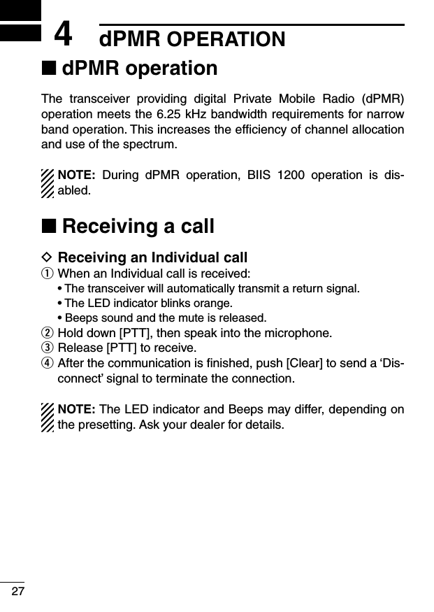 274dPMR OPERATIONdPMR operation ■The  transceiver  providing  digital  Private  Mobile  Radio  (dPMR) operation meets the 6.25 kHz bandwidth requirements for narrow band operation. This increases the efﬁciency of channel allocation and use of the spectrum. NOTE:  During  dPMR  operation,  BIIS  1200  operation  is  dis-abled.Receiving a call ■Receiving an Individual call DWhen an Individual call is received: q฀ •฀฀The฀transceiver฀will฀automatically฀transmit฀a฀return฀signal.฀ •฀฀The฀LED฀indicator฀blinks฀orange.฀ •฀Beeps฀sound฀and฀the฀mute฀is฀released.Hold down [PTT], then speak into the microphone. wRelease [PTT] to receive. e After the communication is ﬁnished, push [Clear] to send a ‘Dis- rconnect’ signal to terminate the connection.NOTE: The LED indicator and Beeps may differ, depending on the presetting. Ask your dealer for details.