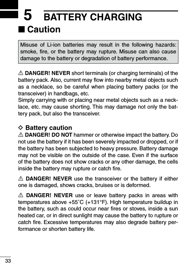 335BATTERY CHARGINGCaution ■Misuse  of  Li-ion  batteries  may  result  in  the  following  hazards: smoke, ﬁre, or the battery may rupture. Misuse can also cause damage to the battery or degradation of battery performance.R DANGER! NEVER short terminals (or charging terminals) of the battery pack. Also, current may ﬂow into nearby metal objects such as a  necklace, so  be careful  when placing  battery packs (or the transceiver) in handbags, etc.Simply carrying with or placing near metal objects such as a neck-lace, etc. may cause shorting. This may damage not only the bat-tery pack, but also the transceiver.Battery caution DR DANGER! DO NOT hammer or otherwise impact the battery. Do not use the battery if it has been severely impacted or dropped, or if the battery has been subjected to heavy pressure. Battery damage may not be visible on the outside of the case. Even if the surface of the battery does not show cracks or any other damage, the cells inside the battery may rupture or catch ﬁre.R  DANGER! NEVER  use  the transceiver or  the battery if either one is damaged, shows cracks, bruises or is deformed.R  DANGER!  NEVER  use  or  leave  battery  packs  in  areas  with temperatures above +55˚C (+131°F). High temperature buildup in the battery, such as could occur near ﬁres or stoves, inside a sun heated car, or in direct sunlight may cause the battery to rupture or catch ﬁre. Excessive temperatures may also degrade battery per-formance or shorten battery life.