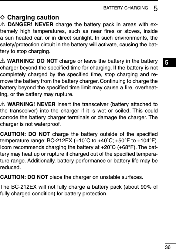 365BATTERY CHARGING1234567891011121314151617181920Charging caution DR  DANGER!  NEVER  charge  the  battery  pack  in  areas  with  ex-tremely  high  temperatures,  such  as  near  ﬁres  or  stoves,  inside a sun heated car, or in direct sunlight. In such environments, the safety/protection circuit in the battery will activate, causing the bat-tery to stop charging.R WARNING! DO NOT charge or leave the battery in the battery charger beyond the speciﬁed time for charging. If the battery is not completely  charged by  the speciﬁed  time,  stop  charging and  re-move the battery from the battery charger. Continuing to charge the battery beyond the speciﬁed time limit may cause a ﬁre, overheat-ing, or the battery may rupture.R WARNING! NEVER insert the transceiver (battery attached to the  transceiver)  into  the  charger  if  it  is  wet  or  soiled. This  could corrode the battery charger terminals or damage the charger. The charger is not waterproof.CAUTION:  DO  NOT  charge  the  battery  outside  of  the  speciﬁed temperature range: BC-212EX (+10˚C to +40˚C; +50°F to +104°F). Icom recommends charging the battery at +20˚C (+68°F). The bat-tery may heat up or rupture if charged out of the speciﬁed tempera-ture range. Additionally, battery performance or battery life may be reduced.CAUTION: DO NOT place the charger on unstable surfaces.The BC-212EX will not fully charge a battery pack (about 90% of fully charged condition) for battery protection.