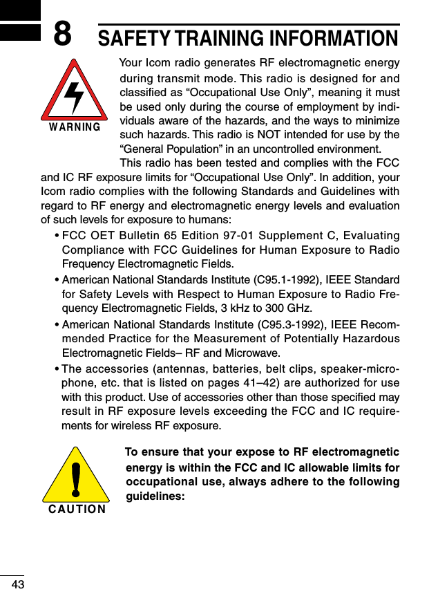 438SAFETY TRAINING INFORMATIONWARNINGYour Icom radio generates RF electromagnetic energy during transmit mode. This radio is designed for and classiﬁed as “Occupational Use Only”, meaning it must be used only during the course of employment by indi-viduals aware of the hazards, and the ways to minimize such hazards. This radio is NOT intended for use by the “General Population” in an uncontrolled environment.This radio has been tested and complies with the FCC and IC RF exposure limits for “Occupational Use Only”. In addition, your Icom radio complies with the following Standards and Guidelines with regard to RF energy and electromagnetic energy levels and evaluation of such levels for exposure to humans:฀ •฀฀FCC฀OET฀Bulletin฀65฀Edition฀97-01฀Supplement฀C,฀Evaluating฀Compliance with FCC Guidelines for Human Exposure to Radio Frequency Electromagnetic Fields.฀ •฀฀American฀National฀Standards฀Institute฀(C95.1-1992),฀IEEE฀Standard฀for Safety Levels with Respect to Human Exposure to Radio Fre-quency Electromagnetic Fields, 3 kHz to 300 GHz.฀ •฀฀American฀National฀Standards฀Institute฀(C95.3-1992),฀IEEE฀Recom-mended Practice for the Measurement of Potentially Hazardous Electromagnetic Fields– RF and Microwave.฀ •฀฀The฀accessories฀(antennas,฀batteries,฀belt฀clips,฀speaker-micro-phone, etc. that is listed on pages 41–42) are authorized for use with this product. Use of accessories other than those speciﬁed may result in RF exposure levels exceeding the FCC and IC require-ments for wireless RF exposure.CAUTIONTo ensure that your expose to RF electromagnetic energy is within the FCC and IC allowable limits for occupational use, always adhere to the following guidelines: