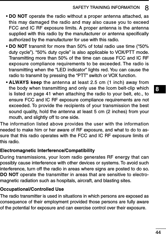 448SAFETY TRAINING INFORMATION1234567891011121314151617181920฀ •฀฀DO NOT operate the radio without a proper antenna attached, as this may damaged the radio and may also cause you to exceed FCC and IC RF exposure limits. A proper antenna is the antenna supplied with this radio by the manufacturer or antenna speciﬁcally authorized by the manufacturer for use with this radio.฀ •฀฀DO NOT transmit for more than 50% of total radio use time (“50% duty cycle”). “50% duty cycle” is also applicable to VOX/PTT mode. Transmitting more than 50% of the time can cause FCC and IC RF exposure compliance requirements to be exceeded. The radio is transmitting when the “LED indicator” lights red. You can cause the radio to transmit by pressing the “PTT” switch or VOX function.฀ •฀฀ALWAYS keep the antenna at least 2.5 cm (1 inch) away from the body when transmitting and only use the Icom belt-clip which is listed on page 41 when attaching the radio to your belt, etc., to ensure FCC and IC RF exposure compliance requirements are not exceeded. To provide the recipients of your transmission the best sound quality, hold the antenna at least 5 cm (2 inches) from your mouth, and slightly off to one side.The information listed above provides the user with the information needed to make him or her aware of RF exposure, and what to do to as-sure that this radio operates with the FCC and IC RF exposure limits of this radio.Electromagnetic Interference/CompatibilityDuring transmissions, your Icom radio generates RF energy that can possibly cause interference with other devices or systems. To avoid such interference, turn off the radio in areas where signs are posted to do so. DO NOT operate the transmitter in areas that are sensitive to electro-magnetic radiation such as hospitals, aircraft, and blasting sites.Occupational/Controlled UseThe radio transmitter is used in situations in which persons are exposed as consequence of their employment provided those persons are fully aware of the potential for exposure and can exercise control over their exposure.