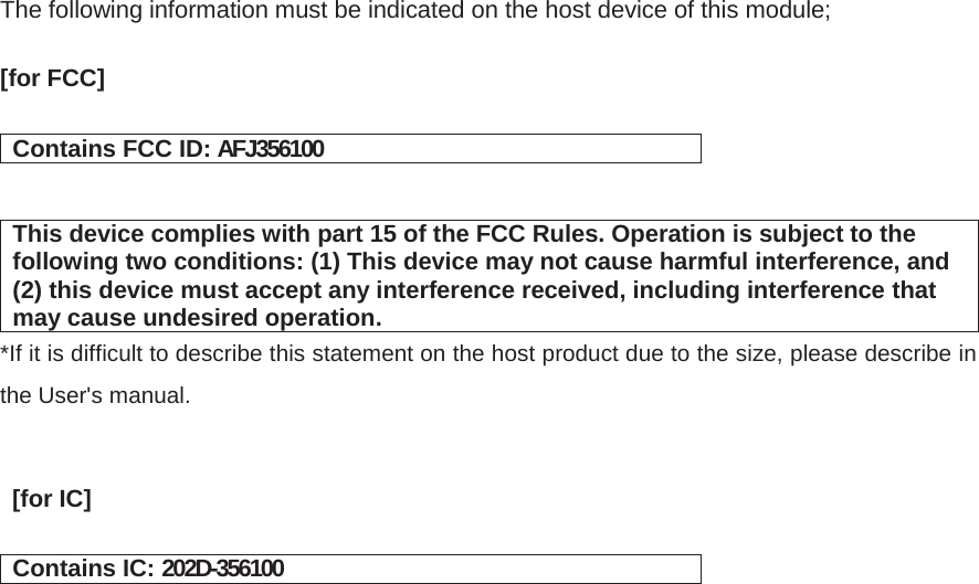The following information must be indicated on the host device of this module;  [for FCC]㻌㻌   Contains FCC ID: AFJ356100   This device complies with part 15 of the FCC Rules. Operation is subject to the following two conditions: (1) This device may not cause harmful interference, and (2) this device must accept any interference received, including interference that may cause undesired operation. *If it is difficult to describe this statement on the host product due to the size, please describe in the User&apos;s manual.    [for IC]㻌   Contains IC: 202D-356100    