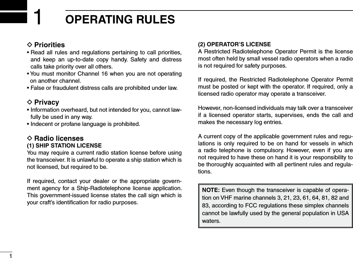 1OPERATING RULES1D Prioritiess2EADALL RULES AND REGULATIONS PERTAININGTO CALL PRIORITIESand keep an up-to-date copy handy. Safety and distress calls take priority over all others.s9OUMUSTMONITOR#HANNELWHENYOUARENOTOPERATINGon another channel.s&amp;ALSEORFRAUDULENTDISTRESSCALLSAREPROHIBITEDUNDERLAWPrivacy Ds)NFORMATIONOVERHEARDBUTNOTINTENDEDFORYOUCANNOTLAW-fully be used in any way.s)NDECENTORPROFANELANGUAGEISPROHIBITEDRadio licenses D(1) SHIP STATION LICENSEYou may require a current radio station license before using the transceiver. It is unlawful to operate a ship station which is not licensed, but required to be.If required, contact your dealer or the appropriate govern-ment agency for a Ship-Radiotelephone license application. This government-issued license states the call sign which is your craft’s identiﬁcation for radio purposes.(2) OPERATOR’S LICENSEA Restricted Radiotelephone Operator Permit is the license most often held by small vessel radio operators when a radio is not required for safety purposes.If required, the Restricted Radiotelephone Operator Permit must be posted or kept with the operator. If required, only a licensed radio operator may operate a transceiver.However, non-licensed individuals may talk over a transceiver if a licensed operator starts, supervises, ends the call and makes the necessary log entries.A current copy of the applicable government rules and regu-lations is only required to be on hand for vessels in which a radio telephone is compulsory. However, even if you are not required to have these on hand it is your responsibility to be thoroughly acquainted with all pertinent rules and regula-tions../4%Even though the transceiver is capable of opera-tion on VHF marine channels 3, 21, 23, 61, 64, 81, 82 and 83, according to FCC regulations these simplex channels cannot be lawfully used by the general population in USA waters.