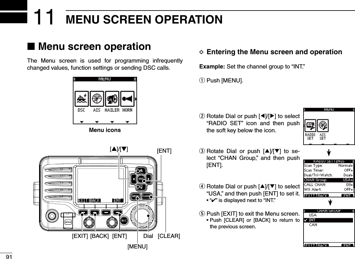 91MENU SCREEN OPERATION11 NMenu screen operationThe Menu screen is used for programming infrequently changed values, function settings or sending DSC calls. DEntering the Menu screen and operation%XAMPLE Set the channel group to “INT.”q Push [MENU].w  Rotate Dial or push [Ω]/[≈] to select “RADIO SET” icon and then push the soft key below the icon.e  Rotate Dial or push [∫]/[√] to se-lect “CHAN Group,” and then push [ENT]. Rotate Dial or push [ r∫]/[√] to select “USA,” and then push [ENT] to set it.sh” is displayed next to “INT.”  tPush [EXIT] to exit the Menu screen. s0USH ;#,%!2= OR ;&quot;!#+= TO RETURN TOthe previous screen.CLEARMENUENTCHCH[ENT][Y]/[Z][CLEAR][EXIT] [ENT][BACK] Dial[MENU]Menu icons