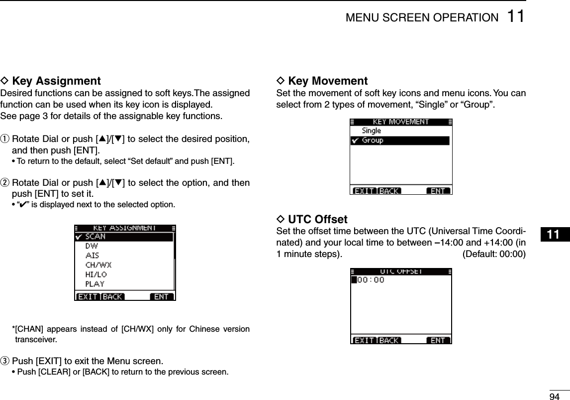 9411MENU SCREEN OPERATION12345678910111213141516D Key AssignmentDesired functions can be assigned to soft keys.The assigned function can be used when its key icon is displayed.See page 3 for details of the assignable key functions.q  Rotate Dial or push [∫]/[√] to select the desired position, and then push [ENT].s4ORETURNTOTHEDEFAULTSELECTh3ETDEFAULTvANDPUSH;%.4=w  Rotate Dial or push [∫]/[√] to select the option, and then push [ENT] to set it.sh” is displayed next to the selected option. * [CHAN] appears instead of [CH/WX] only for Chinese version transceiver.e  Push [EXIT] to exit the Menu screen. s0USH;#,%!2=OR;&quot;!#+=TORETURNTOTHEPREVIOUSSCREEND Key MovementSet the movement of soft key icons and menu icons. You can select from 2 types of movement, “Single” or “Group”.UTC Offset DSet the offset time between the UTC (Universal Time Coordi-nated) and your local time to between –14:00 and +14:00 (in 1 minute steps).   (Default: 00:00)