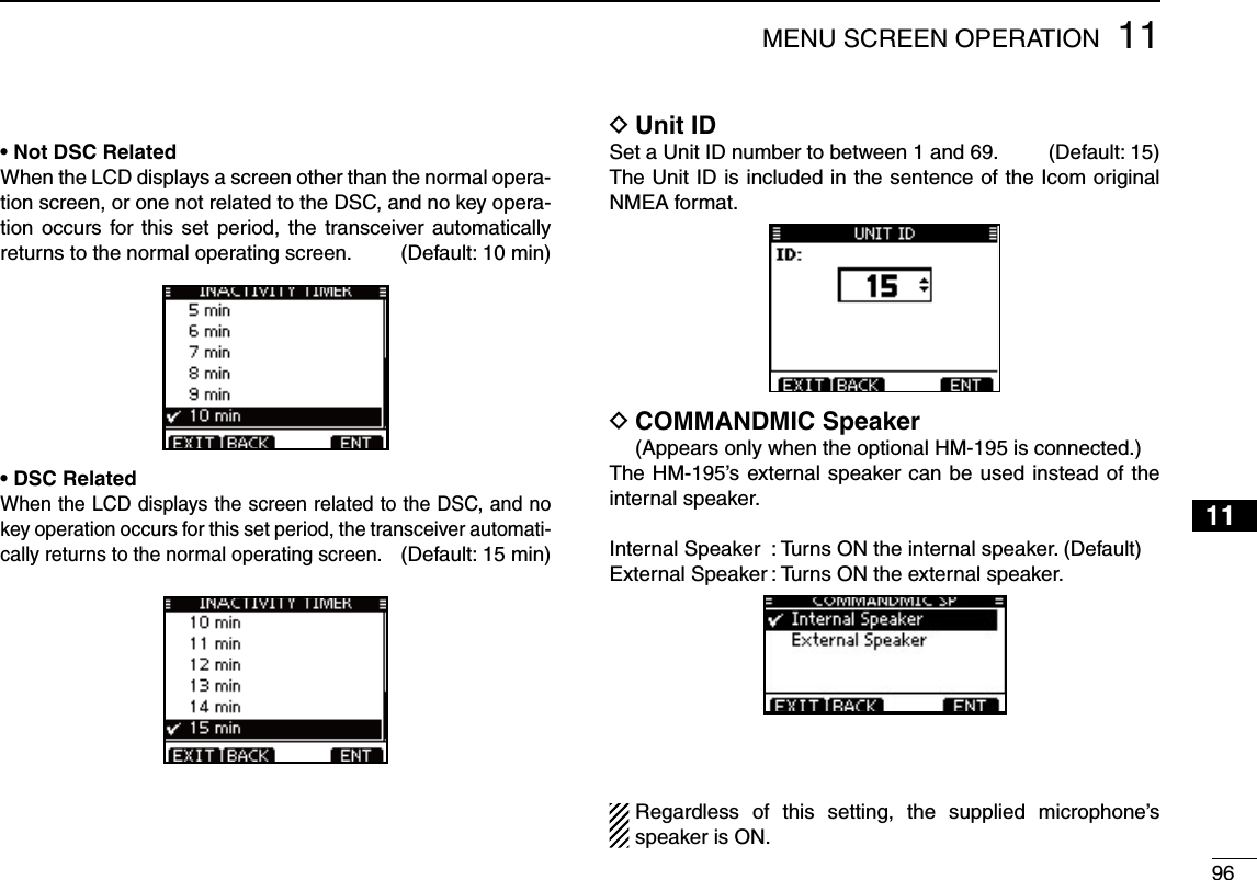 9611MENU SCREEN OPERATION12345678910111213141516s.OT$3#2ELATEDWhen the LCD displays a screen other than the normal opera-tion screen, or one not related to the DSC, and no key opera-tion occurs for this set period, the transceiver automatically returns to the normal operating screen. (Default: 10 min)s$3#2ELATEDWhen the LCD displays the screen related to the DSC, and no key operation occurs for this set period, the transceiver automati-cally returns to the normal operating screen. (Default: 15 min)Unit ID DSet a Unit ID number to between 1 and 69.   (Default: 15)The Unit ID is included in the sentence of the Icom original NMEA format.COMMANDMIC Speaker D  (Appears only when the optional HM-195 is connected.)The HM-195’s external speaker can be used instead of the internal speaker.Internal Speaker  : Turns ON the internal speaker. (Default)External Speaker : Turns ON the external speaker.Regardless of this setting, the supplied microphone’s speaker is ON.
