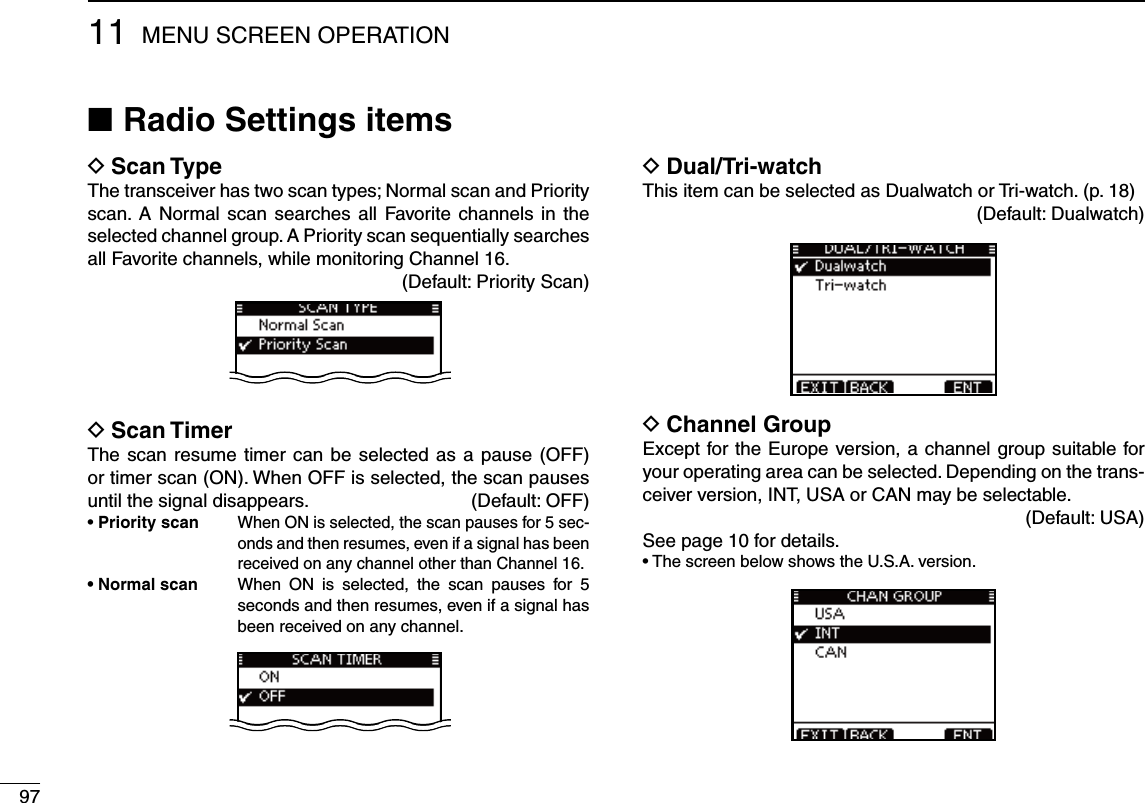9711 MENU SCREEN OPERATIONRadio Settings items ND Scan TypeThe transceiver has two scan types; Normal scan and Priority scan. A Normal scan searches all Favorite channels in the selected channel group. A Priority scan sequentially searches all Favorite channels, while monitoring Channel 16.(Default: Priority Scan)D Scan TimerThe scan resume timer can be selected as a pause (OFF) or timer scan (ON). When OFF is selected, the scan pauses until the signal disappears.   (Default: OFF)s Priority scan  When ON is selected, the scan pauses for 5 sec-onds and then resumes, even if a signal has been received on any channel other than Channel 16.s.ORMALSCAN  When ON is selected, the scan pauses for 5 seconds and then resumes, even if a signal has been received on any channel.Dual/Tri-watch DThis item can be selected as Dualwatch or Tri-watch. (p. 18)(Default: Dualwatch)D Channel GroupExcept for the Europe version, a channel group suitable for your operating area can be selected. Depending on the trans-ceiver version, INT, USA or CAN may be selectable.(Default: USA)See page 10 for details.s4HESCREENBELOWSHOWSTHE53!VERSION