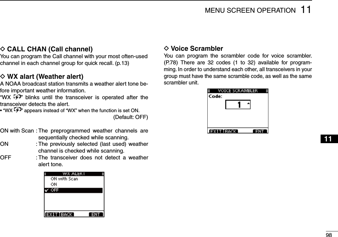 9811MENU SCREEN OPERATION12345678910111213141516D CALL CHAN (Call channel)You can program the Call channel with your most often-usedchannel in each channel group for quick recall. (p.13) D WX alart (Weather alert)A NOAA broadcast station transmits a weather alert tone be-fore important weather information.“WX  ” blinks until the transceiver is operated after the transceiver detects the alert.sh78 ” appears instead of “WX” when the function is set ON.(Default: OFF)ON with Scan :  The preprogrammed weather channels are sequentially checked while scanning.ON   :  The previously selected (last used) weather channel is checked while scanning.OFF   :  The transceiver does not detect a weather alert tone.D Voice ScramblerYou can program the scrambler code for voice scrambler. (P.78) There are 32 codes (1 to 32) available for program-ming. In order to understand each other, all transceivers in your group must have the same scramble code, as well as the same scrambler unit. 