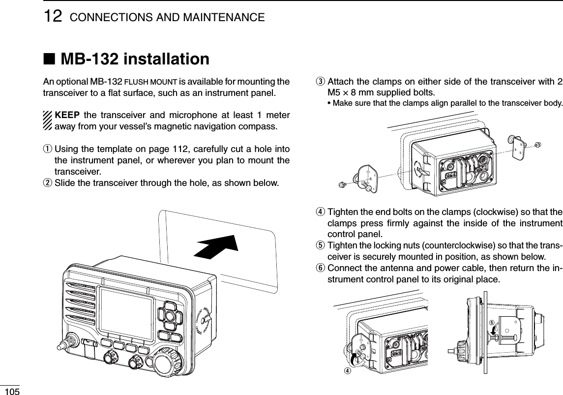 10512 CONNECTIONS AND MAINTENANCEMB-132 installation NAn optional MB-132 FLUSH MOUNT is available for mounting the transceiver to a ﬂat surface, such as an instrument panel.KEEP the transceiver and microphone at least 1 meter away from your vessel’s magnetic navigation compass. Using the template on page 112, carefully cut a hole into  qthe instrument panel, or wherever you plan to mount the transceiver.Slide the transceiver through the hole, as shown below. w Attach the clamps on either side of the transceiver with 2  eM5 × 8 mm supplied bolts. s-AKESURETHATTHECLAMPSALIGNPARALLELTOTHETRANSCEIVERBODY Tighten the end bolts on the clamps (clockwise) so that the  rclamps press ﬁrmly against the inside of the instrument control panel. Tighten the locking nuts (counterclockwise) so that the trans- tceiver is securely mounted in position, as shown below. Connect the antenna and power cable, then return the in- ystrument control panel to its original place.rt