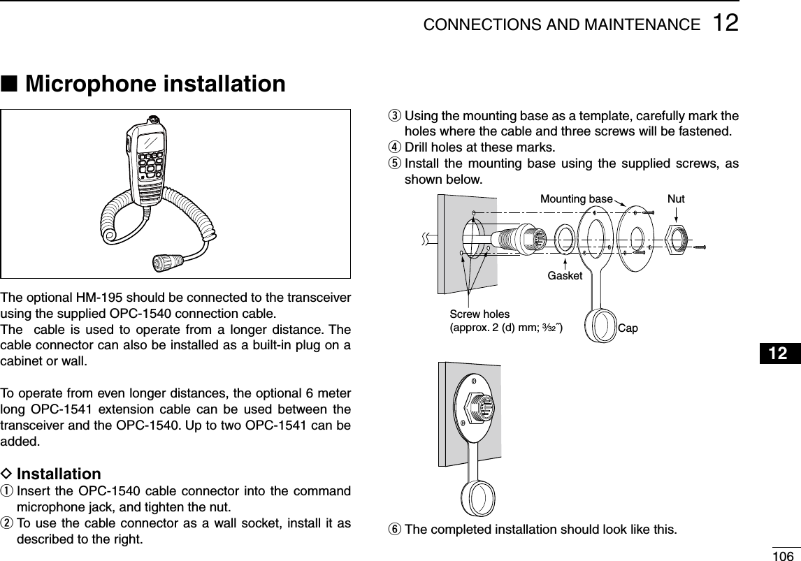 10612CONNECTIONS AND MAINTENANCE12345678910111213141516Microphone installation NThe optional HM-195 should be connected to the transceiver using the supplied OPC-1540 connection cable.The  cable is used to operate from a longer distance. The cable connector can also be installed as a built-in plug on a cabinet or wall.To operate from even longer distances, the optional 6 meter long OPC-1541 extension cable can be used between the transceiver and the OPC-1540. Up to two OPC-1541 can be added.Installation D Insert the OPC-1540 cable connector into the command  qmicrophone jack, and tighten the nut. To use the cable connector as a wall socket, install it as  wdescribed to the right. Using the mounting base as a template, carefully mark the  eholes where the cable and three screws will be fastened.Drill holes at these marks. r Install the mounting base using the supplied screws, as  tshown below.GasketCapMounting base NutScrew holes(approx. 2 (d) mm; 3⁄32˝)The completed installation should look like this. y