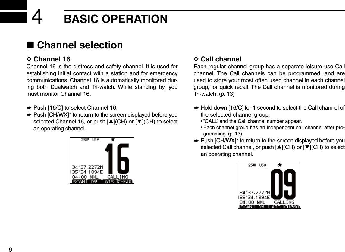 9BASIC OPERATION49Channel selection NChannel 16 DChannel 16 is the distress and safety channel. It is used for establishing initial contact with a station and for emergency communications. Channel 16 is automatically monitored dur-ing both Dualwatch and Tri-watch. While standing by, you must monitor Channel 16.± Push [16/C] to select Channel 16. Push [CH/WX]* to return to the screen displayed before you  ±selected Channel 16, or push [∫](CH) or [√](CH) to select an operating channel.Call channel DEach regular channel group has a separate leisure use Call channel. The Call channels can be programmed, and are used to store your most often used channel in each channel group, for quick recall. The Call channel is monitored during Tri-watch. (p. 13) Hold down [16/C] for 1 second to select the Call channel of  ±the selected channel group.sh#!,,vANDTHE#ALLCHANNELNUMBERAPPEARs%ACHCHANNELGROUPHASANINDEPENDENTCALLCHANNELAFTERPRO-gramming. (p. 13) Push [CH/WX]* to return to the screen displayed before you  ±selected Call channel, or push [∫](CH) or [√](CH) to select an operating channel.