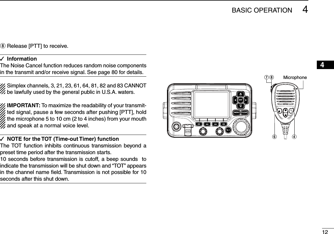 124BASIC OPERATION2345678910111213141516i Release [PTT] to receive.Information The Noise Cancel function reduces random noise components in the transmit and/or receive signal. See page 80 for details.Simplex channels, 3, 21, 23, 61, 64, 81, 82 and 83 CANNOT be lawfully used by the general public in U.S.A. waters.)-0/24!.4 To maximize the readability of your transmit-ted signal, pause a few seconds after pushing [PTT], hold the microphone 5 to 10 cm (2 to 4 inches) from your mouth and speak at a normal voice level.NOTE for the TOT (Time-out Timer) function The TOT function inhibits continuous transmission beyond a preset time period after the transmission starts.10 seconds before transmission is cutoff, a beep sounds  to indicate the transmission will be shut down and “TOT” appears in the channel name ﬁeld. Transmission is not possible for 10 seconds after this shut down.MicrophoneiuryCLEARMENUENTCHCH