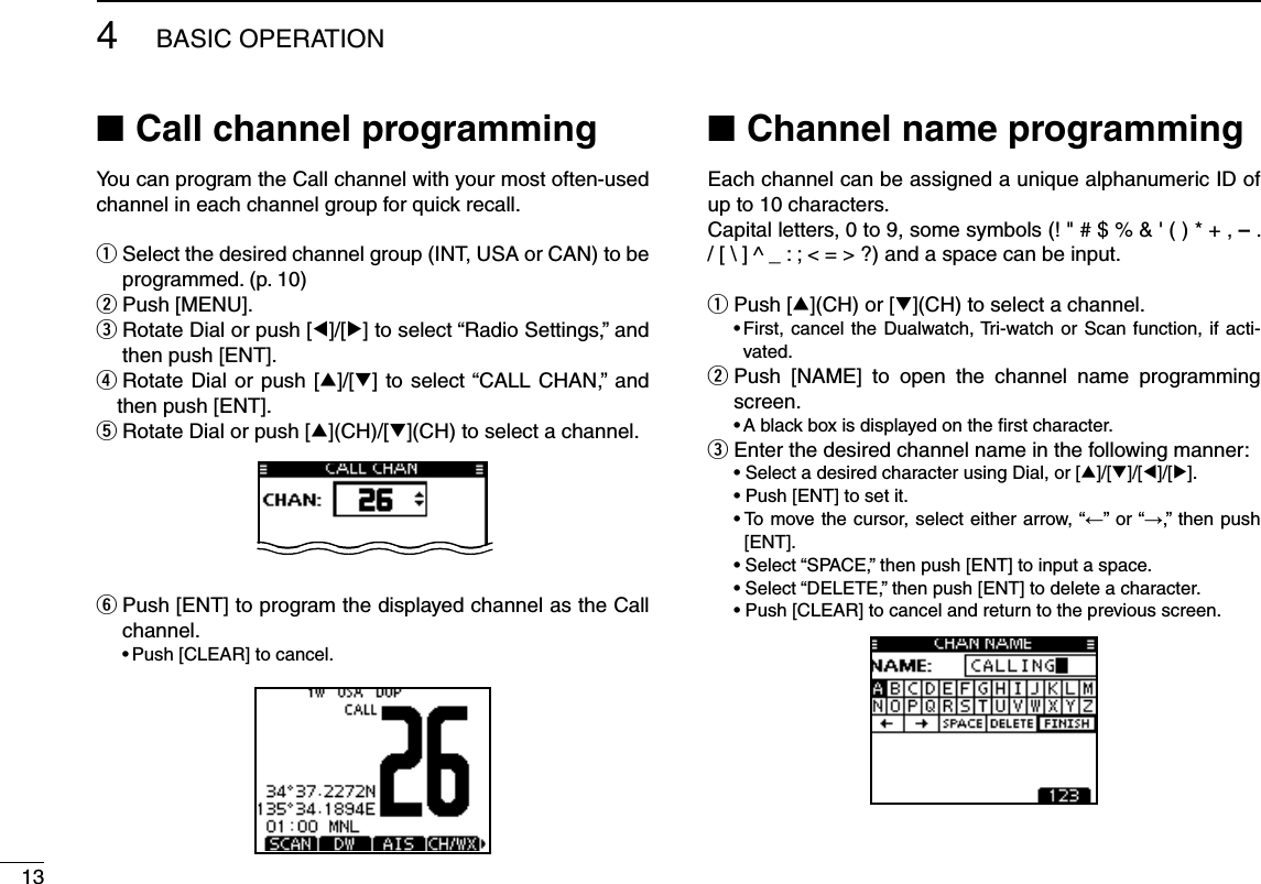 134BASIC OPERATIONCall channel programming NYou can program the Call channel with your most often-used channel in each channel group for quick recall. Select the desired channel group (INT, USA or CAN) to be  qprogrammed. (p. 10)w Push [MENU].e  Rotate Dial or push [Ω]/[≈] to select “Radio Settings,” and then push [ENT].r  Rotate Dial or push [∫]/[√] to select “CALL CHAN,” and then push [ENT].t  Rotate Dial or push [∫](CH)/[√](CH) to select a channel.y  Push [ENT] to program the displayed channel as the Call channel.s0USH;#,%!2=TOCANCELChannel name programming NEach channel can be assigned a unique alphanumeric ID of up to 10 characters.Capital letters, 0 to 9, some symbols (! &quot; # $ % &amp; &apos; ( ) * + , – . ;&lt;=&gt;?ANDASPACECANBEINPUTPush [ q∫](CH) or [√](CH) to select a channel.s&amp;IRSTCANCELTHE$UALWATCH4RIWATCHOR 3CAN FUNCTIONIFACTI-vated. Push [NAME] to open the channel name programming  wscreen.s!BLACKBOXISDISPLAYEDONTHElRSTCHARACTEREnter the desired channel name in the following manner: e s3ELECTADESIREDCHARACTERUSING$IALOR;∫]/[√]/[Ω]/[≈]. s0USH;%.4=TOSETITs4OMOVETHECURSORSELECTEITHERARROWh←” or “→,” then push [ENT]. s3ELECTh30!#%vTHENPUSH;%.4=TOINPUTASPACE s3ELECTh$%,%4%vTHENPUSH;%.4=TODELETEACHARACTER s0USH;#,%!2=TOCANCELANDRETURNTOTHEPREVIOUSSCREEN