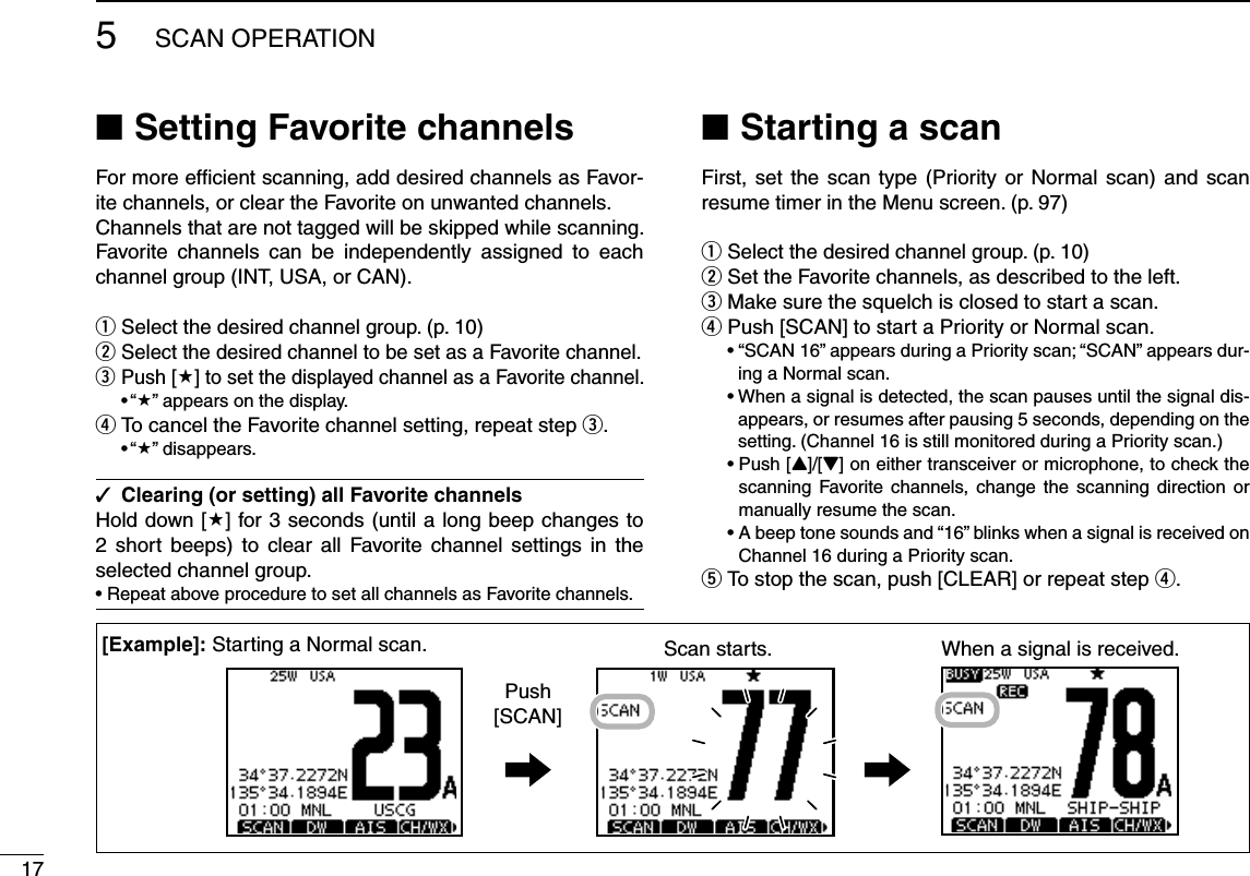 175SCAN OPERATIONSetting Favorite channels NFor more efﬁcient scanning, add desired channels as Favor-ite channels, or clear the Favorite on unwanted channels. Channels that are not tagged will be skipped while scanning. Favorite channels can be independently assigned to each channel group (INT, USA, or CAN).Select the desired channel group. (p.  q10)Select the desired channel to be set as a Favorite channel. wPush [ e] to set the displayed channel as a Favorite channel.sh” appears on the display.To cancel the Favorite channel setting, repeat step  re.sh” disappears.Clearing (or setting) all Favorite channels Hold down [] for 3 seconds (until a long beep changes to 2 short beeps) to clear all Favorite channel settings in the selected channel group.s2EPEATABOVEPROCEDURETOSETALLCHANNELSAS&amp;AVORITECHANNELSStarting a scan NFirst, set the scan type (Priority or Normal scan) and scan resume timer in the Menu screen. (p. 97)Select the desired channel group. (p.  q10)Set the Favorite channels, as described to the left. wMake sure the squelch is closed to start a scan. ePush [SCAN] to start a Priority or Normal scan. rsh3#!.vAPPEARSDURINGA0RIORITYSCANh3#!.vAPPEARSDUR-ing a Normal scan.s7HENASIGNALISDETECTEDTHESCANPAUSESUNTILTHESIGNALDIS-appears, or resumes after pausing 5 seconds, depending on the setting. (Channel 16 is still monitored during a Priority scan.) s0USH;Y]/[Z] on either transceiver or microphone, to check the scanning Favorite channels, change the scanning direction or manually resume the scan.s!BEEPTONESOUNDSANDhvBLINKSWHENASIGNALISRECEIVEDONChannel 16 during a Priority scan.To stop the scan, push [CLEAR] or repeat step  tr.Scan starts. When a signal is received.Push[SCAN];%XAMPLE= Starting a Normal scan.
