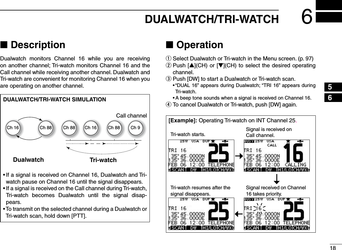 186DUALWATCH/TRI-WATCH12345678910111213141516Description NDualwatch monitors Channel 16 while you are receiving  on another channel; Tri-watch monitors Channel 16 and the Call channel while receiving another channel. Dualwatch and Tri-watch are convenient for monitoring Channel 16 when you are operating on another channel.Operation NSelect Dualwatch or Tri-watch in the Menu screen. (p. 97) q Push [ wY](CH) or [Z](CH) to select the desired operating channel. Push [DW] to start a Dualwatch or Tri-watch scan. esh$5!,vAPPEARSDURING$UALWATCHh42)vAPPEARSDURINGTri-watch. s!BEEPTONESOUNDSWHENASIGNALISRECEIVEDON#HANNEL To cancel Dualwatch or Tri-watch, push [DW] again. rDUALWATCH/TRI-WATCH SIMULATIONDualwatch Tri-watchCall channelCh 88Ch 16 Ch 88 Ch 16 Ch 88 Ch 9s)FASIGNALISRECEIVEDON#HANNEL$UALWATCHAND4RIwatch pause on Channel 16 until the signal disappears.s)FASIGNALISRECEIVEDONTHE#ALLCHANNELDURING4RIWATCHTri-watch becomes Dualwatch until the signal disap-pears.s4OTRANSMITONTHESELECTEDCHANNELDURINGA$UALWATCHORTri-watch scan, hold down [PTT].;%XAMPLE= Operating Tri-watch on INT Channel 25.Tri-watch starts. Signal is received on Call channel.Tri-watch resumes after the signal disappears.Signal received on Channel 16 takes priority.