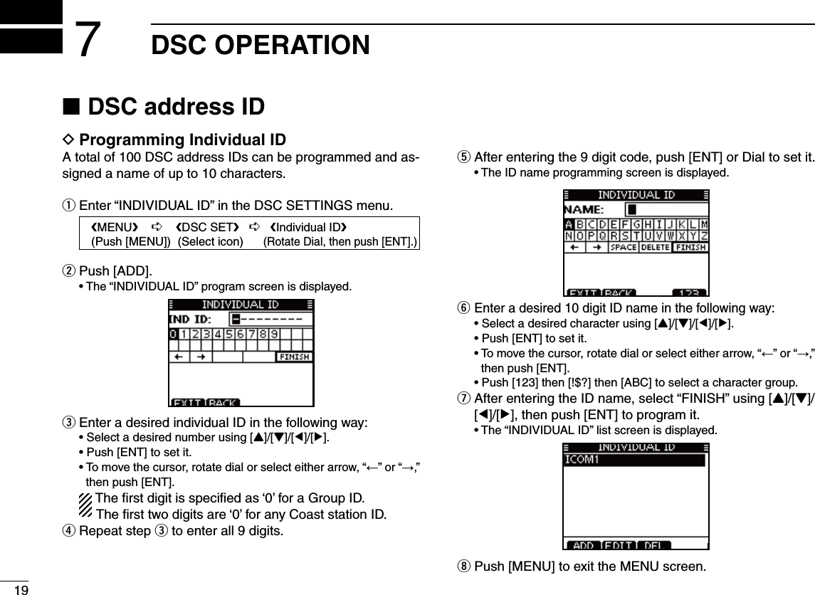 19DSC OPERATION7DSC address ID  NProgramming Individual ID DA total of 100 DSC address IDs can be programmed and as-signed a name of up to 10 characters.Enter “INDIVIDUAL ID” in the DSC SETTINGS menu. qPush [ADD]. w s4HEh).$)6)$5!,)$vPROGRAMSCREENISDISPLAYEDEnter a desired individual ID in the following way: e s3ELECTADESIREDNUMBERUSING;Y]/[Z]/[Ω]/[≈]. s0USH;%.4=TOSETITs4OMOVETHECURSORROTATEDIALORSELECTEITHERARROWh←” or “→,” then push [ENT].  The ﬁrst digit is speciﬁed as ‘0’ for a Group ID.  The ﬁrst two digits are ‘0’ for any Coast station ID.r Repeat step e to enter all 9 digits.t After entering the 9 digit code, push [ENT] or Dial to set it. s4HE)$NAMEPROGRAMMINGSCREENISDISPLAYEDy Enter a desired 10 digit ID name in the following way: s3ELECTADESIREDCHARACTERUSING;Y]/[Z]/[Ω]/[≈]. s0USH;%.4=TOSETITs4OMOVETHECURSORROTATEDIALOR select either arrow, “←” or “→,” then push [ENT]. s0USH;=THEN;=THEN;!&quot;#=TOSELECTACHARACTERGROUPu  After entering the ID name, select “FINISH” using [Y]/[Z]/[Ω]/[≈], then push [ENT] to program it. s4HEh).$)6)$5!,)$vLISTSCREENISDISPLAYEDi Push [MENU] to exit the MENU screen.   eMENUf    ¶    eDSC SETf   ¶   eIndividual IDf   (Push [MENU])  (Select icon)      (Rotate Dial, then push [ENT].)