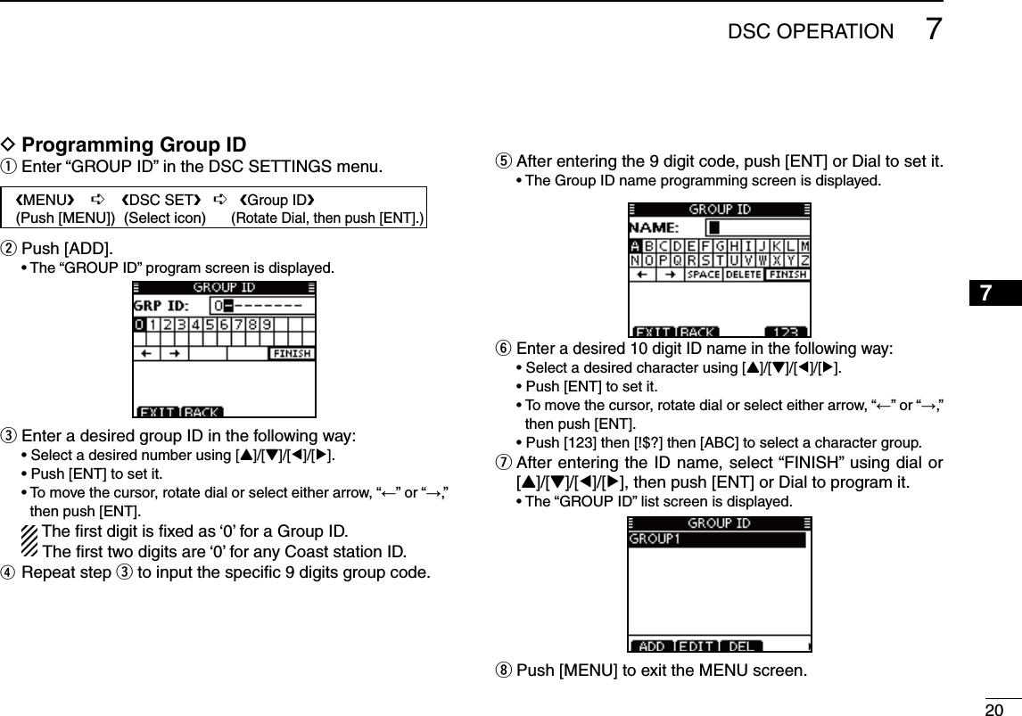 207DSC OPERATION12345678910111213141516D Programming Group IDEnter “GROUP ID” in the DSC SETTINGS menu. qPush [ADD]. w s4HEh&apos;2/50)$vPROGRAMSCREENISDISPLAYEDe Enter a desired group ID in the following way: s3ELECTADESIREDNUMBERUSING;Y]/[Z]/[Ω]/[≈]. s0USH;%.4=TOSETITs4OMOVETHECURSORROTATEDIALORSELECTEITHERARROWh←” or “→,” then push [ENT].  The ﬁrst digit is ﬁxed as ‘0’ for a Group ID.The ﬁrst two digits are ‘0’ for any Coast station ID.r Repeat step e to input the speciﬁc 9 digits group code.t  After entering the 9 digit code, push [ENT] or Dial to set it. s4HE&apos;ROUP)$NAMEPROGRAMMINGSCREENISDISPLAYEDEnter a desired 10 digit ID name in the following way: y s3ELECTADESIREDCHARACTERUSING;Y]/[Z]/[Ω]/[≈]. s0USH;%.4=TOSETITs4OMOVETHECURSORROTATEDIALOR select either arrow, “←” or “→,” then push [ENT]. s0USH;=THEN;=THEN;!&quot;#=TOSELECTACHARACTERGROUP After entering the ID name, select “FINISH” using dial or   u[Y]/[Z]/[Ω]/[≈], then push [ENT] or Dial to program it. s4HEh&apos;2/50)$vLISTSCREENISDISPLAYEDi Push [MENU] to exit the MENU screen.   eMENUf    ¶    eDSC SETf   ¶   eGroup IDf   (Push [MENU])  (Select icon)      (Rotate Dial, then push [ENT].)