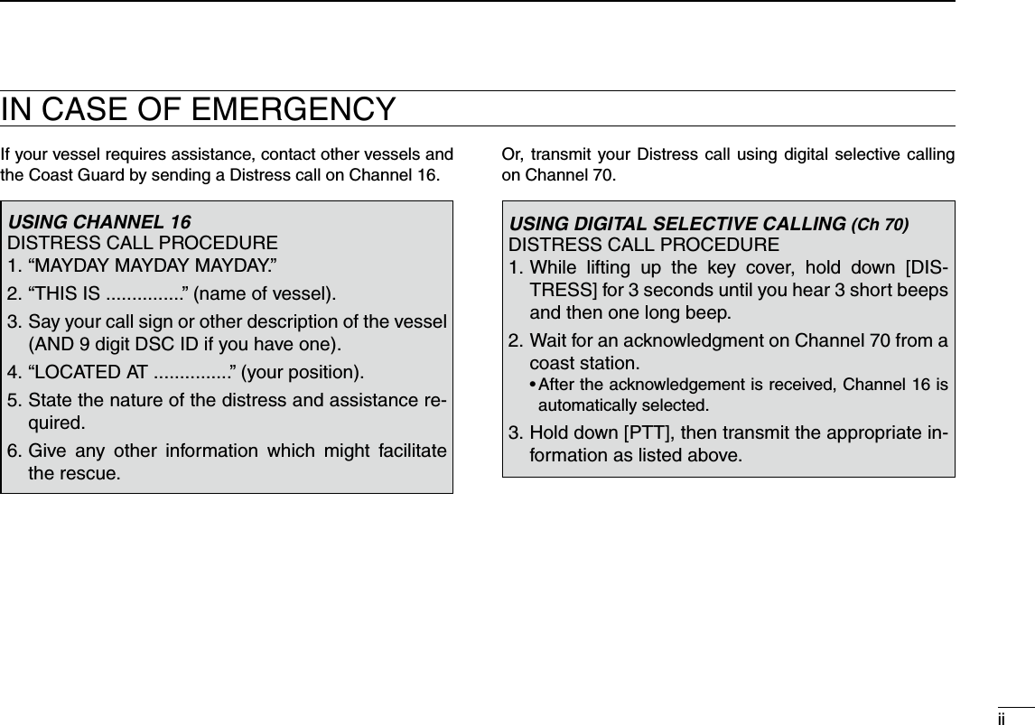 If your vessel requires assistance, contact other vessels and the Coast Guard by sending a Distress call on Channel 16.Or, transmit your Distress call using digital selective calling on Channel 70.USING CHANNEL 16DISTRESS CALL PROCEDURE1. “MAYDAY MAYDAY MAYDAY.”2. “THIS IS ...............” (name of vessel).3.  Say your call sign or other description of the vessel (AND 9 digit DSC ID if you have one).4. “LOCATED AT ...............” (your position).5.  State the nature of the distress and assistance re-quired.6.  Give any other information which might facilitate the rescue.USING DIGITAL SELECTIVE CALLING (Ch 70)DISTRESS CALL PROCEDURE1.  While lifting up the key cover, hold down [DIS-TRESS] for 3 seconds until you hear 3 short beeps and then one long beep.2.  Wait for an acknowledgment on Channel 70 from a coast station.s!FTERTHEACKNOWLEDGEMENTISRECEIVED#HANNELISautomatically selected.3.  Hold down [PTT], then transmit the appropriate in-formation as listed above.iiIN CASE OF EMERGENCY